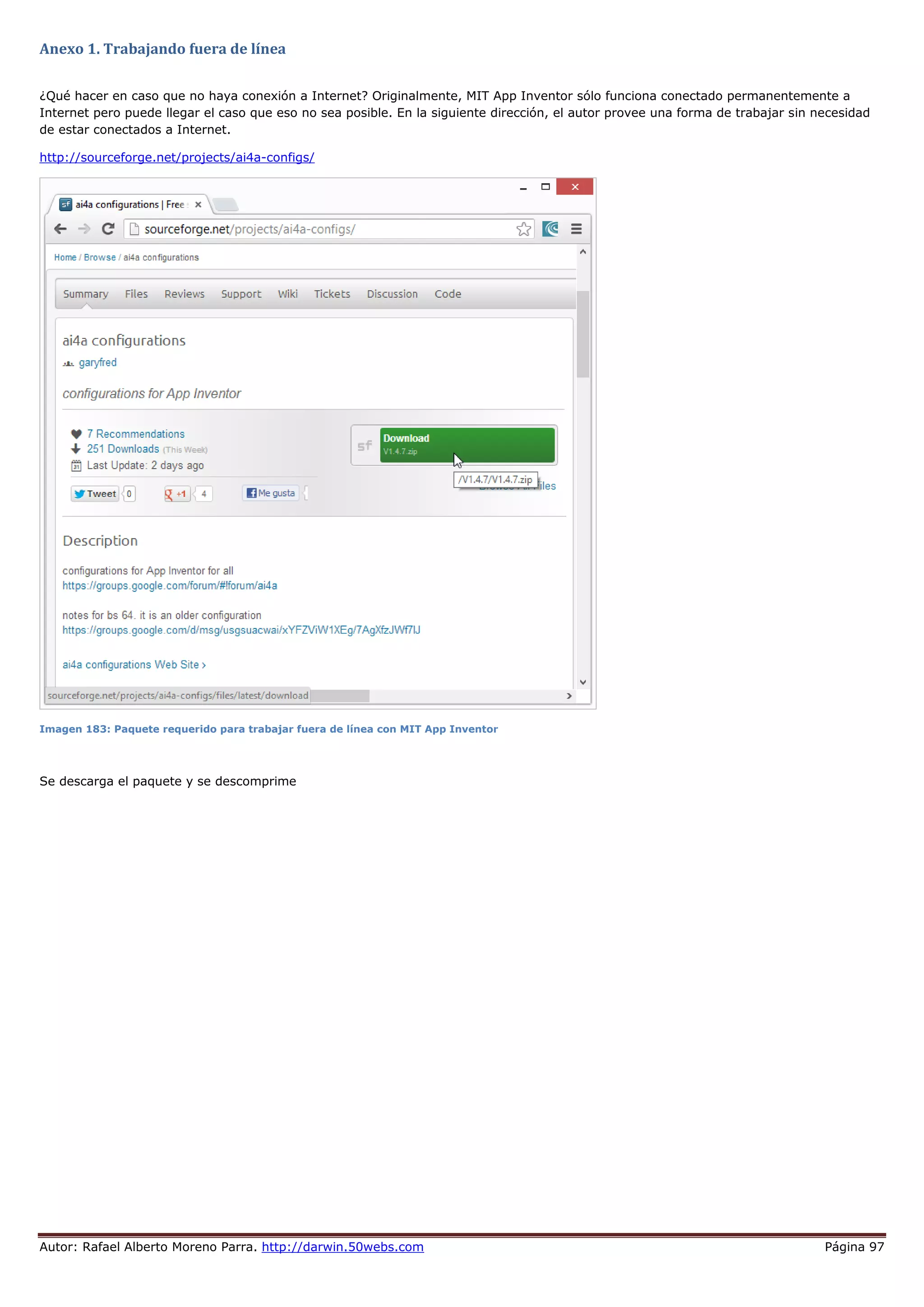 Autor: Rafael Alberto Moreno Parra. http://darwin.50webs.com Página 97
Anexo 1. Trabajando fuera de línea
¿Qué hacer en caso que no haya conexión a Internet? Originalmente, MIT App Inventor sólo funciona conectado permanentemente a
Internet pero puede llegar el caso que eso no sea posible. En la siguiente dirección, el autor provee una forma de trabajar sin necesidad
de estar conectados a Internet.
http://sourceforge.net/projects/ai4a-configs/
Imagen 183: Paquete requerido para trabajar fuera de línea con MIT App Inventor
Se descarga el paquete y se descomprime
 