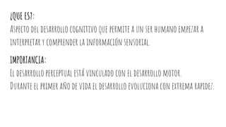 ¿QUE ES?:
Aspecto del desarrollo cognitivo que permite a un ser humano empezar a
interpretar y comprender la información sensorial.
IMPORTANCIA:
El desarrollo perceptual está vinculado con el desarrollo motor.
Durante el primer año de vida el desarrollo evoluciona con extrema rapidez.
 