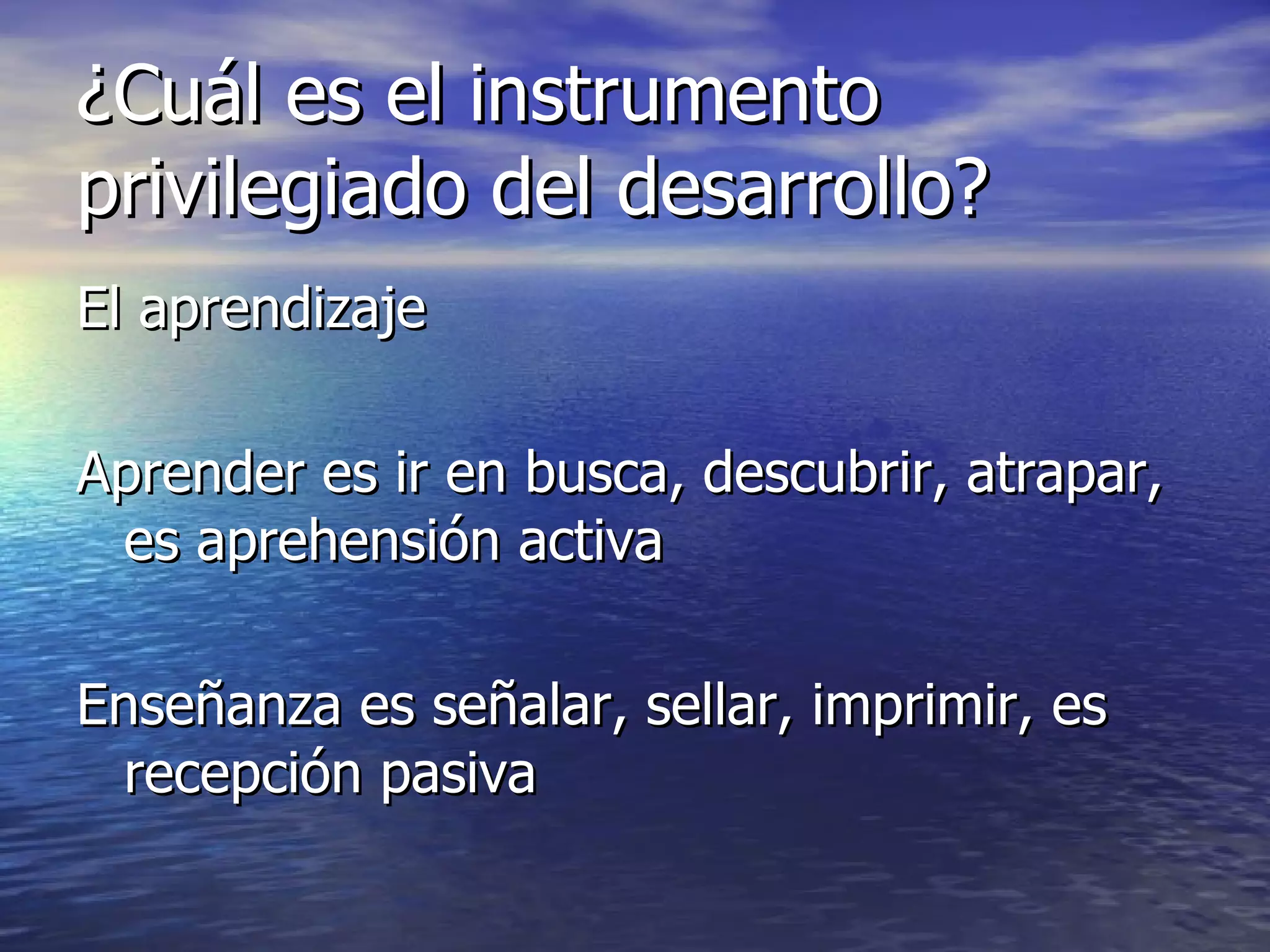 ¿Cuál es el instrumento privilegiado del desarrollo? El aprendizaje Aprender es ir en busca, descubrir, atrapar, es aprehensión activa Enseñanza es señalar, sellar, imprimir, es recepción pasiva 