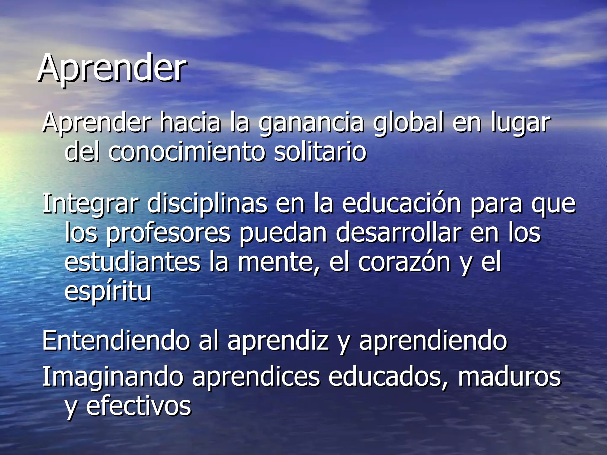 Aprender Aprender hacia la ganancia global en lugar del conocimiento solitario Integrar disciplinas en la educación para que los profesores puedan desarrollar en los estudiantes la mente, el corazón y el espíritu Entendiendo al aprendiz y aprendiendo Imaginando aprendices educados, maduros y efectivos 