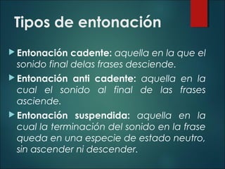 Tipos de entonación
 Entonación cadente: aquella en la que el
sonido final delas frases desciende.
 Entonación anti cadente: aquella en la
cual el sonido al final de las frases
asciende.
 Entonación suspendida: aquella en la
cual la terminación del sonido en la frase
queda en una especie de estado neutro,
sin ascender ni descender.
 