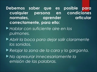 Debemos saber que es posible para
cualquier persona en condiciones
normales, aprender articular
correctamente, para ello:
 Hablar con suficiente aire en los
pulmones.
 Abrir la boca para dejar salir claramente
los sonidos.
 Relajar la zona de la cara y la garganta.
 No apresurar innecesariamente la
emisión de las palabras.
 