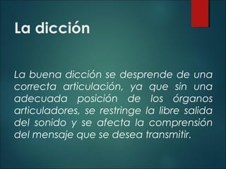 La dicción
La buena dicción se desprende de una
correcta articulación, ya que sin una
adecuada posición de los órganos
articuladores, se restringe la libre salida
del sonido y se afecta la comprensión
del mensaje que se desea transmitir.
 