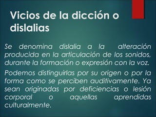 Vicios de la dicción o
dislalias
Se denomina dislalia a la alteración
producida en la articulación de los sonidos,
durante la formación o expresión con la voz.
Podemos distinguirlas por su origen o por la
forma como se perciben auditivamente. Ya
sean originadas por deficiencias o lesión
corporal o aquellas aprendidas
culturalmente.
 