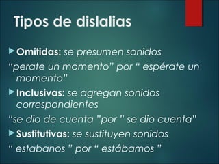 Tipos de dislalias
Omitidas: se presumen sonidos
“perate un momento” por “ espérate un
momento”
Inclusivas: se agregan sonidos
correspondientes
“se dio de cuenta ”por ” se dio cuenta”
Sustitutivas: se sustituyen sonidos
“ estabanos ” por “ estábamos ”
 