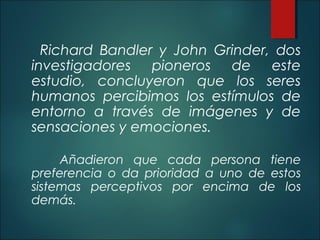 Richard Bandler y John Grinder, dos
investigadores pioneros de este
estudio, concluyeron que los seres
humanos percibimos los estímulos de
entorno a través de imágenes y de
sensaciones y emociones.
Añadieron que cada persona tiene
preferencia o da prioridad a uno de estos
sistemas perceptivos por encima de los
demás.
 