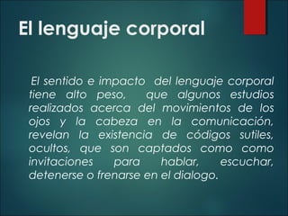 El lenguaje corporal
El sentido e impacto del lenguaje corporal
tiene alto peso, que algunos estudios
realizados acerca del movimientos de los
ojos y la cabeza en la comunicación,
revelan la existencia de códigos sutiles,
ocultos, que son captados como como
invitaciones para hablar, escuchar,
detenerse o frenarse en el dialogo.
 