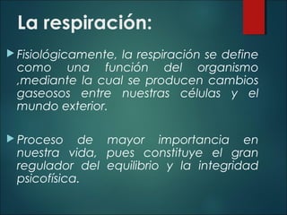 La respiración:
 Fisiológicamente, la respiración se define
como una función del organismo
,mediante la cual se producen cambios
gaseosos entre nuestras células y el
mundo exterior.
 Proceso de mayor importancia en
nuestra vida, pues constituye el gran
regulador del equilibrio y la integridad
psicofísica.
 