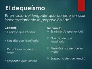 El dequeísmo
Es un vicio del lenguaje que consiste en usar
innecesariamente la preposición “de”
Correcto:
 Es obvio que vendrá
 Nos dijo que terminaría
 Pensábamos que es
mejor
 Sospecho que vendrá
Incorrecto:
 Es obvio de que vendrá
 Nos dijo de que
terminaría
 Pensábamos de que es
mejor
 Sospecho de que vendrá
 