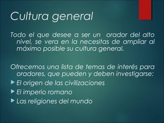 Cultura general
Todo el que desee a ser un orador del alto
nivel, se vera en la necesitas de ampliar al
máximo posible su cultura general.
Ofrecemos una lista de temas de interés para
oradores, que pueden y deben investigarse:
 El origen de las civilizaciones
 El imperio romano
 Las religiones del mundo
 