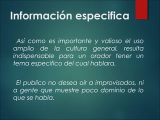 Información especifica
Así como es importante y valioso el uso
amplio de la cultura general, resulta
indispensable para un orador tener un
tema especifico del cual hablara.
El publico no desea oír a improvisados, ni
a gente que muestre poco dominio de lo
que se habla.
 