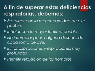 A fin de superar estas deficiencias
respiratorias, debemos:
 Practicar con la menor cantidad de aire
posible.
 Inhalar con la mayor lentitud posible
 No intercalar pausa alguna después de
cada toma de aire.
 Evitar aspiraciones y espiraciones muy
profundas
 Permitir relajación de los hombros.
 