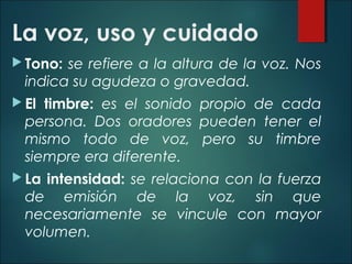 La voz, uso y cuidado
 Tono: se refiere a la altura de la voz. Nos
indica su agudeza o gravedad.
 El timbre: es el sonido propio de cada
persona. Dos oradores pueden tener el
mismo todo de voz, pero su timbre
siempre era diferente.
 La intensidad: se relaciona con la fuerza
de emisión de la voz, sin que
necesariamente se vincule con mayor
volumen.
 