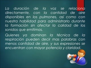 La duración de la voz se relaciona
directamente, con la cantidad de aire
disponibles en los pulmones, así como con
nuestra habilidad para administrarlo durante
la formación sin afectar la calidad de los
sonidos que emitimos.
Quienes ya dominan la técnica de la
respiración pueden decir mas palabras con
menos cantidad de aire, y sus expresiones se
encuentran con mayor potencia y claridad.
 