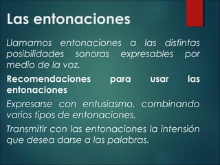Las entonaciones
Llamamos entonaciones a las distintas
posibilidades sonoras expresables por
medio de la voz.
Recomendaciones para usar las
entonaciones
Expresarse con entusiasmo, combinando
varios tipos de entonaciones.
Transmitir con las entonaciones la intensión
que desea darse a las palabras.
 