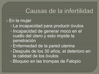 En la mujer
• La incapacidad para producir óvulos
• Incapacidad de generar moco en el
cuello del útero y esto impide la
penetración
• Enfermedad de la pared uterina
• Después de los 30 años, el deterioro en
la calidad de los óvulos
• Bloqueo en las trompas de Falopio
 
