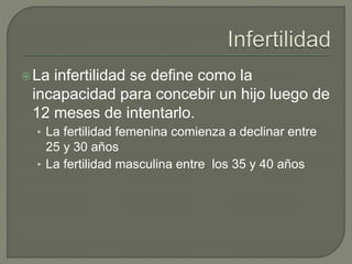 La infertilidad se define como la
incapacidad para concebir un hijo luego de
12 meses de intentarlo.
• La fertilidad femenina comienza a declinar entre
25 y 30 años
• La fertilidad masculina entre los 35 y 40 años
 
