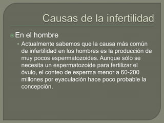 En el hombre
• Actualmente sabemos que la causa más común
de infertilidad en los hombres es la producción de
muy pocos espermatozoides. Aunque sólo se
necesita un espermatozoide para fertilizar el
óvulo, el conteo de esperma menor a 60-200
millones por eyaculación hace poco probable la
concepción.
 