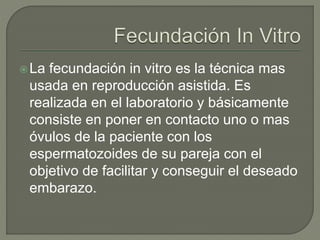 La fecundación in vitro es la técnica mas
usada en reproducción asistida. Es
realizada en el laboratorio y básicamente
consiste en poner en contacto uno o mas
óvulos de la paciente con los
espermatozoides de su pareja con el
objetivo de facilitar y conseguir el deseado
embarazo.
 
