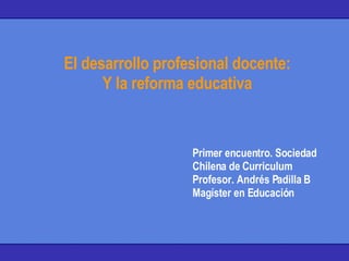 El desarrollo profesional docente: Y la reforma educativa Primer encuentro. Sociedad Chilena de Curriculum Profesor. Andrés Padilla B Magíster en Educación 