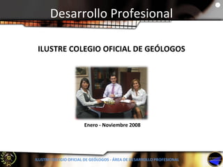 Desarrollo Profesional ILUSTRE COLEGIO OFICIAL DE GEÓLOGOS - ÁREA DE DESARROLLO PROFESIONAL Enero - Noviembre 2008 ILUSTRE COLEGIO OFICIAL DE GEÓLOGOS 