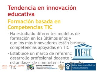 Tendencia en innovación
educativa
Formación basada en
Competencias TIC
- Ha estudiado diferentes modelos de
formación en los últimos años y
que los más innovadores están basados
competencias apoyadas en TIC1
- Establece un marco de referencia para
desarrollo profesional docente basado
estándares de competencias apoyados
TIC
Desarrollo profesional y TIC
Eugenio Montero @torbegn
Coordinador GdT ITSI @SVMFICtec
UNESCO. (2011). ICT Competency
Framework for Teachers Version 2.0.
UNESCO.
 