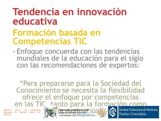 Tendencia en innovación
educativa
Formación basada en
Competencias TIC
- Enfoque concuerda con las tendencias
mundiales de la educación para el siglo
con las recomendaciones de expertos:
“Para prepararse para la Sociedad del
Conocimiento se necesita la flexibilidad
ofrece el enfoque por competencias
en las TIC, tanto para la formación como
la evaluación”Desarrollo profesional y TIC
Eugenio Montero @torbegn
Coordinador GdT ITSI @SVMFICtec
UNESCO. (2011). ICT Competency
Framework for Teachers Version 2.0.
UNESCO.
 