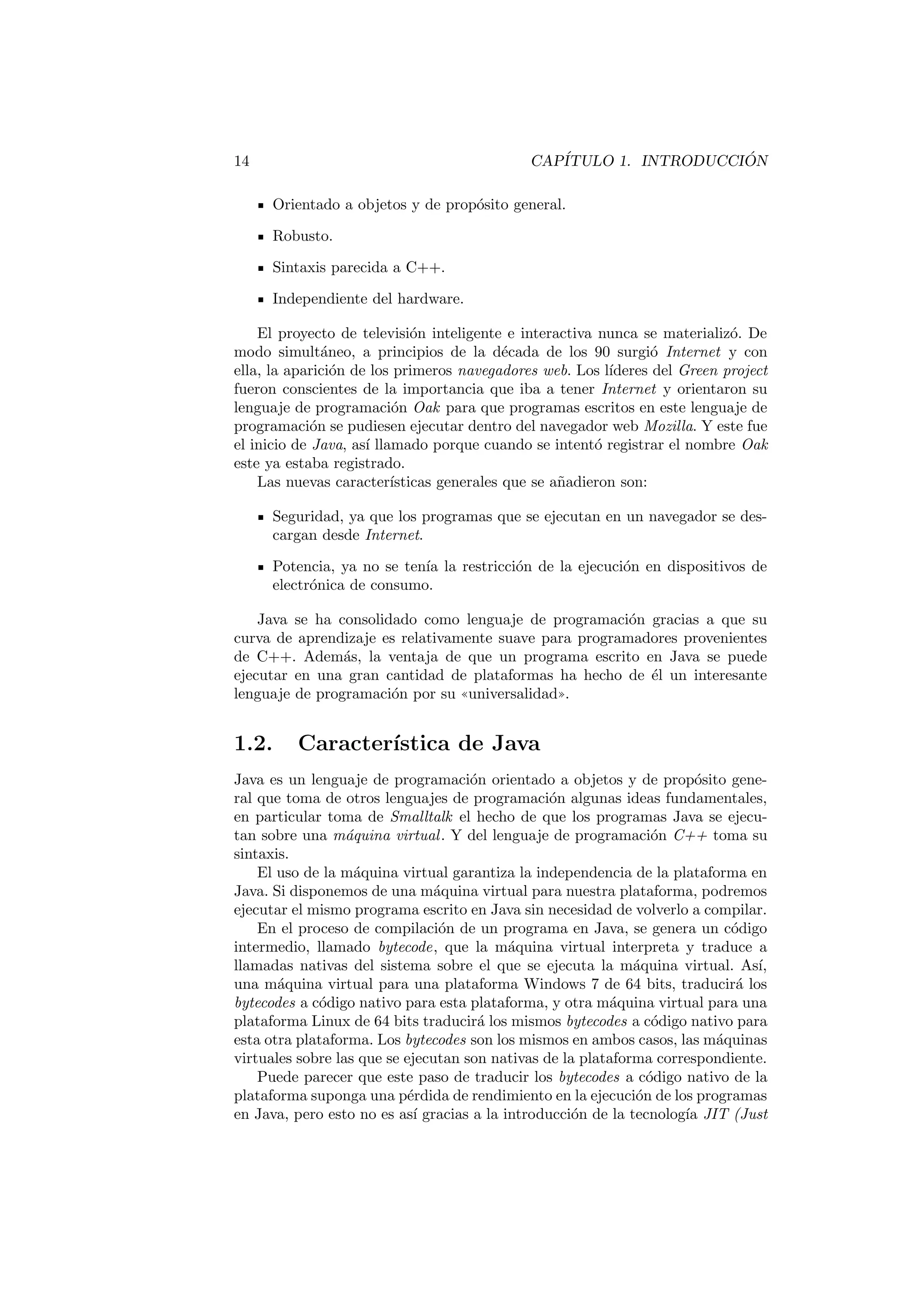 INDICE GENERAL 5 
8.4. Colecciones . . . . . . . . . . . . . . . . . . . . . . . . . . . . . . 124 
8.5. Trabajo con fechas . . . . . . . . . . . . . . . . . . . . . . . . . . 128 
8.5.1. La clase Date . . . . . . . . . . . . . . . . . . . . . . . . . 128 
8.5.2. Las clases Calendar y GregorianCalendar . . . . . . . . 129 
8.6. Matematicas . . . . . . . . . . . . . . . . . . . . . . . . . . . . . 129 
8.6.1. La clase Math . . . . . . . . . . . . . . . . . . . . . . . . . 129 
8.6.2. La clase Random . . . . . . . . . . . . . . . . . . . . . . . 130 
9. Programacion con genericos 133 
9.1. Que son los tipos de datos genericos? . . . . . . . . . . . . . . . 133 
9.2. Metodos genericos . . . . . . . . . . . . . . . . . . . . . . . . . . 134 
9.3. Clases genericas . . . . . . . . . . . . . . . . . . . . . . . . . . . . 135 
9.4. Ampliacion del tipo generico . . . . . . . . . . . . . . . . . . . . 138 
9.4.1. Tipos genericos con lmite superior . . . . . . . . . . . . . 139 
9.4.2. Comodines . . . . . . . . . . . . . . . . . . . . . . . . . . 139 
9.5. Borrado de tipo y compatibilidad con codigo heredado . . . . . . 141 
10.Construccion de proyectos con Ant 143 
10.1. Que es Ant . . . . . . . . . . . . . . . . . . . . . . . . . . . . . . 144 
10.2. De 