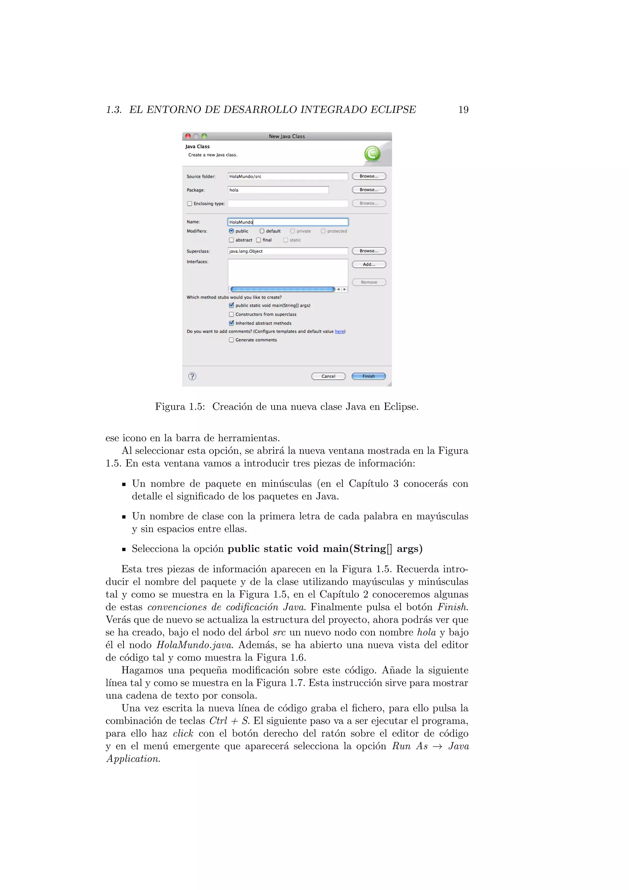 cios de la combinacion de Bugzilla y MyLyn desde 
Eclipse . . . . . . . . . . . . . . . . . . . . . . . . . . . . 201 
13.3.2. Trabajo con MyLyn y Bugzilla desde Eclipse . . . . . . . 201 
14.Programacion concurrente con Hilos 207 
14.1. Que es un hilo? Utilidades. Consideraciones sobre el uso de hilos 208 
14.2. Creacion de hilos en Java . . . . . . . . . . . . . . . . . . . . . . 209 
14.2.1. Creacion de un Hilo extendiendo a la clase Thread . . . . 209 
14.2.2. Creacion de un Hilo mediante una clase interna . . . . . . 210 
14.2.3. Creacion de un Hilo mediante una clase interna anonima . 211 
14.3. Ciclo de vida de un hilo . . . . . . . . . . . . . . . . . . . . . . . 212 
14.4. Control de hilos . . . . . . . . . . . . . . . . . . . . . . . . . . . . 213 
14.5. Sincronizacion . . . . . . . . . . . . . . . . . . . . . . . . . . . . . 215 
14.5.1. Sincronizacon utilizando los cerrojos intrnsecos . . . . . . 215 
14.5.2. Sincronizacion utilizando el interface Lock . . . . . . . 218 
15.Programacion para la Red 221 
15.1. Trabajo con URLs . . . . . . . . . . . . . . . . . . . . . . . . . . 222 
15.1.1. Que es una URL? . . . . . . . . . . . . . . . . . . . . . . 222 
15.1.2. Leer desde una URL . . . . . . . . . . . . . . . . . . . . . 223 
15.1.3. Escribir a una URL . . . . . . . . . . . . . . . . . . . . . 223 
15.2. Trabajo con Sockets . . . . . . . . . . . . . . . . . . . . . . . . . 225 
15.2.1. Que es un Socket? . . . . . . . . . . . . . . . . . . . . . . 225 
15.2.2. Sockets bajo el protocolo TCP . . . . . . . . . . . . . . . 225 
15.2.3. Sockets bajo el protocolo UDP . . . . . . . . . . . . . . . 227 
16.Patrones de dise~no 231 
16.1. Principios de POO . . . . . . . . . . . . . . . . . . . . . . . . . . 232 
16.2. Que son los patrones de dise~no? . . . . . . . . . . . . . . . . . . 233 
16.3. Que es el acoplamiento entre clases y por que hay que evitarlo? 233 
16.4. Grupos de patrones de dise~no . . . . . . . . . . . . . . . . . . . . 233 
16.5. El patron de dise~no Singleton . . . . . . . . . . . . . . . . . . . . 233 
16.5.1. Situacion que intenta resolver . . . . . . . . . . . . . . . . 234 
16.5.2. Ejemplo de implementacion . . . . . . . . . . . . . . . . . 234 
16.6. El patron de dise~no Factory Method . . . . . . . . . . . . . . . . 235 
16.6.1. Situacion que intenta resolver . . . . . . . . . . . . . . . . 235 
16.6.2. Ejemplo de implementacion . . . . . . . . . . . . . . . . . 236 
16.7. El patron de dise~no Abstract Factory . . . . . . . . . . . . . . . . 238 
 
