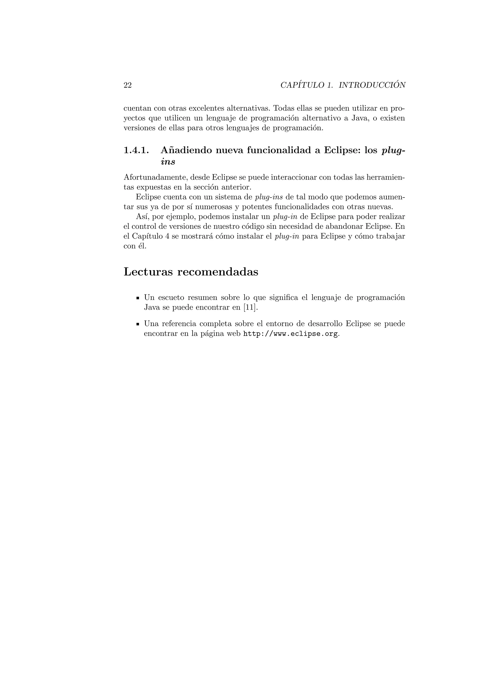 Prefacio 
La escritura de un libro es una tarea ingente. La motivacion para abordarla debe 
ser, al menos, tan grande como la tarea que se desea acometer. Para nosotros, 
la motivacion ha consistido en escribir un libro que se distinguiera del resto de 
libros que abordan el aprendizaje del lenguaje de programacion Java. 
Por un lado, existen excelentes libros que muestran como programar en Java. 
Por otro lado existen excelentes libros, en numero inferior, que muestran como 
utilizar herramientas de ayuda y soporte al desarrollo de proyectos en Java. 
Pensamos que, entre ellos, exista cabida para escribir un libro que abordase el 
aprendizaje de Java al mismo tiempo que las herramientas imprescindibles de 
ayuda al desarrollo. 
Dentro de nuestra Universidad, la Jaume I, hemos impartido, y seguimos 
haciendolo, cursos sobre el lenguaje de programacion Java para todo tipo de 
alumnado: desde alumnos de las distintas titulaciones de informatica, alumnos 
extranjeros en el Master Europeo Erasmus Mundus sobre tecnologas Geoes-paciales, 
hasta profesionales que quieren mantener al da su conocimiento y 
mejorar sus expectativas laborales. Esta experiencia nos ha dado la con 