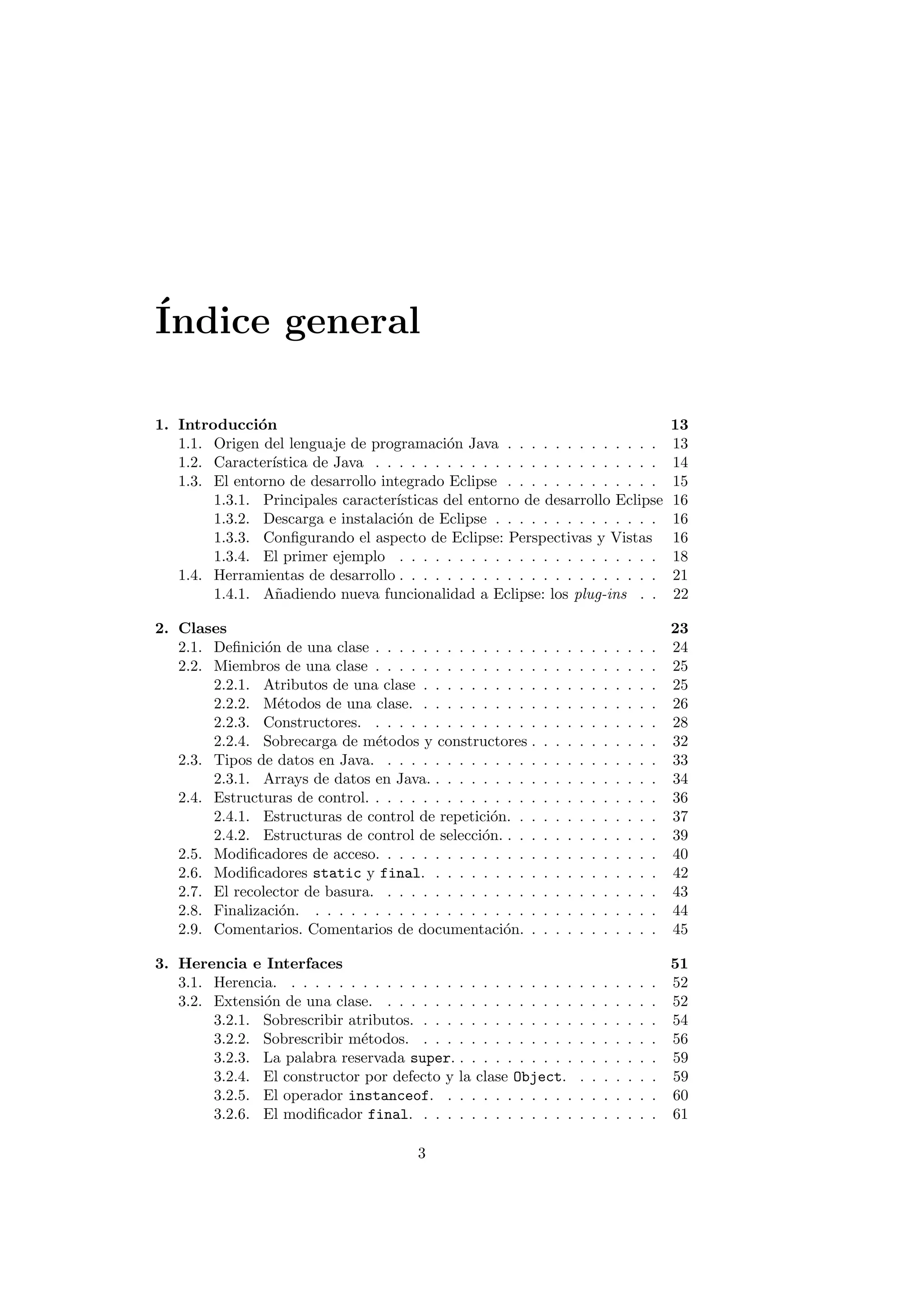 Indice general 
1. Introduccion 13 
1.1. Origen del lenguaje de programacion Java . . . . . . . . . . . . . 13 
1.2. Caracterstica de Java . . . . . . . . . . . . . . . . . . . . . . . . 14 
1.3. El entorno de desarrollo integrado Eclipse . . . . . . . . . . . . . 15 
1.3.1. Principales caractersticas del entorno de desarrollo Eclipse 16 
1.3.2. Descarga e instalacion de Eclipse . . . . . . . . . . . . . . 16 
1.3.3. Con 
