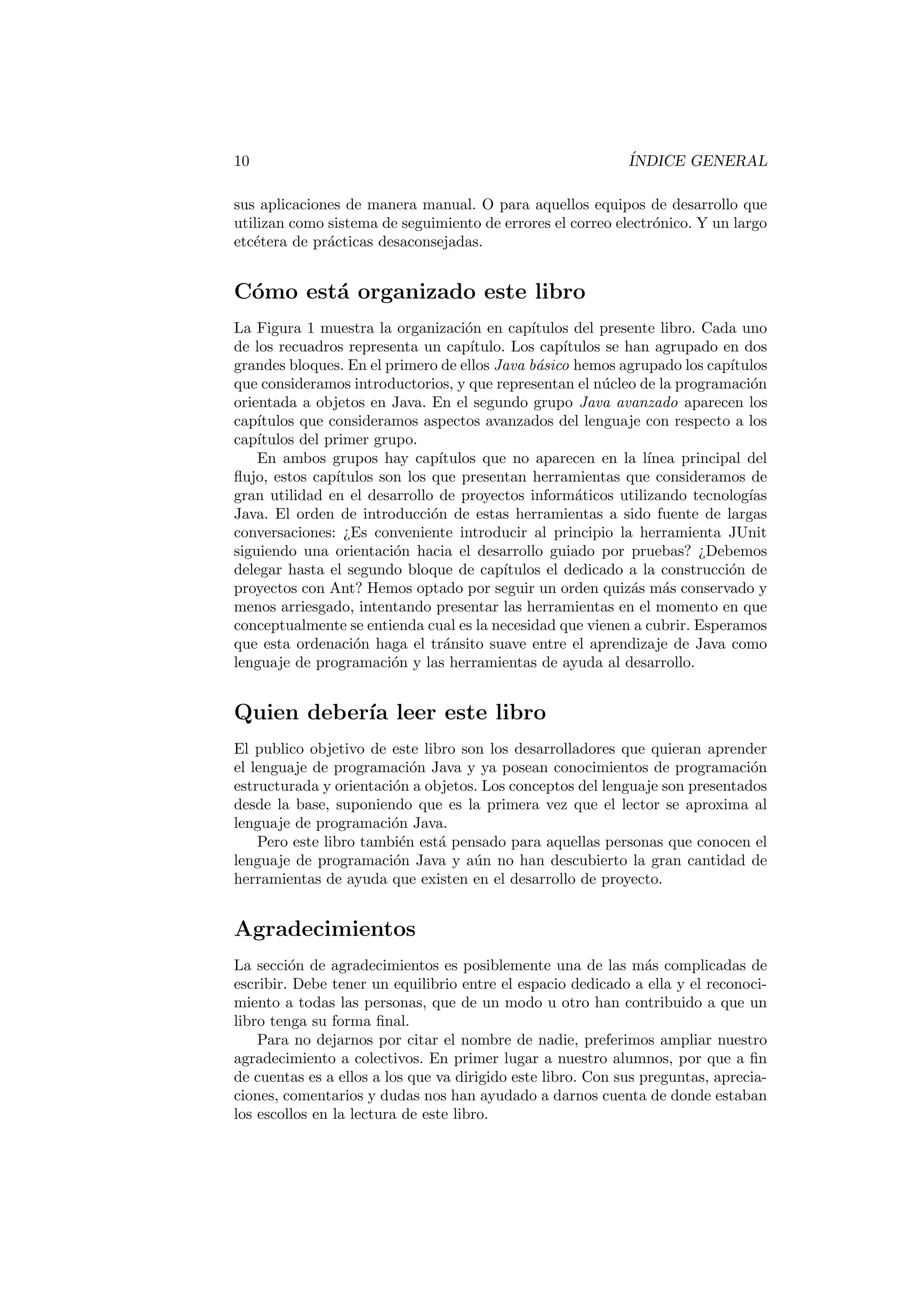 10 ÍNDICE GENERAL
sus aplicaciones de manera manual. O para aquellos equipos de desarrollo que
utilizan como sistema de seguimiento de errores el correo electrónico. Y un largo
etcétera de prácticas desaconsejadas.
Cómo está organizado este libro
La Figura 1 muestra la organización en capı́tulos del presente libro. Cada uno
de los recuadros representa un capı́tulo. Los capı́tulos se han agrupado en dos
grandes bloques. En el primero de ellos Java básico hemos agrupado los capı́tulos
que consideramos introductorios, y que representan el núcleo de la programación
orientada a objetos en Java. En el segundo grupo Java avanzado aparecen los
capı́tulos que consideramos aspectos avanzados del lenguaje con respecto a los
capı́tulos del primer grupo.
En ambos grupos hay capı́tulos que no aparecen en la lı́nea principal del
flujo, estos capı́tulos son los que presentan herramientas que consideramos de
gran utilidad en el desarrollo de proyectos informáticos utilizando tecnologı́as
Java. El orden de introducción de estas herramientas a sido fuente de largas
conversaciones: ¿Es conveniente introducir al principio la herramienta JUnit
siguiendo una orientación hacia el desarrollo guiado por pruebas? ¿Debemos
delegar hasta el segundo bloque de capı́tulos el dedicado a la construcción de
proyectos con Ant? Hemos optado por seguir un orden quizás más conservado y
menos arriesgado, intentando presentar las herramientas en el momento en que
conceptualmente se entienda cual es la necesidad que vienen a cubrir. Esperamos
que esta ordenación haga el tránsito suave entre el aprendizaje de Java como
lenguaje de programación y las herramientas de ayuda al desarrollo.
Quien deberı́a leer este libro
El publico objetivo de este libro son los desarrolladores que quieran aprender
el lenguaje de programación Java y ya posean conocimientos de programación
estructurada y orientación a objetos. Los conceptos del lenguaje son presentados
desde la base, suponiendo que es la primera vez que el lector se aproxima al
lenguaje de programación Java.
Pero este libro también está pensado para aquellas personas que conocen el
lenguaje de programación Java y aún no han descubierto la gran cantidad de
herramientas de ayuda que existen en el desarrollo de proyecto.
Agradecimientos
La sección de agradecimientos es posiblemente una de las más complicadas de
escribir. Debe tener un equilibrio entre el espacio dedicado a ella y el reconoci-
miento a todas las personas, que de un modo u otro han contribuido a que un
libro tenga su forma final.
Para no dejarnos por citar el nombre de nadie, preferimos ampliar nuestro
agradecimiento a colectivos. En primer lugar a nuestro alumnos, por que a fin
de cuentas es a ellos a los que va dirigido este libro. Con sus preguntas, aprecia-
ciones, comentarios y dudas nos han ayudado a darnos cuenta de donde estaban
los escollos en la lectura de este libro.
 