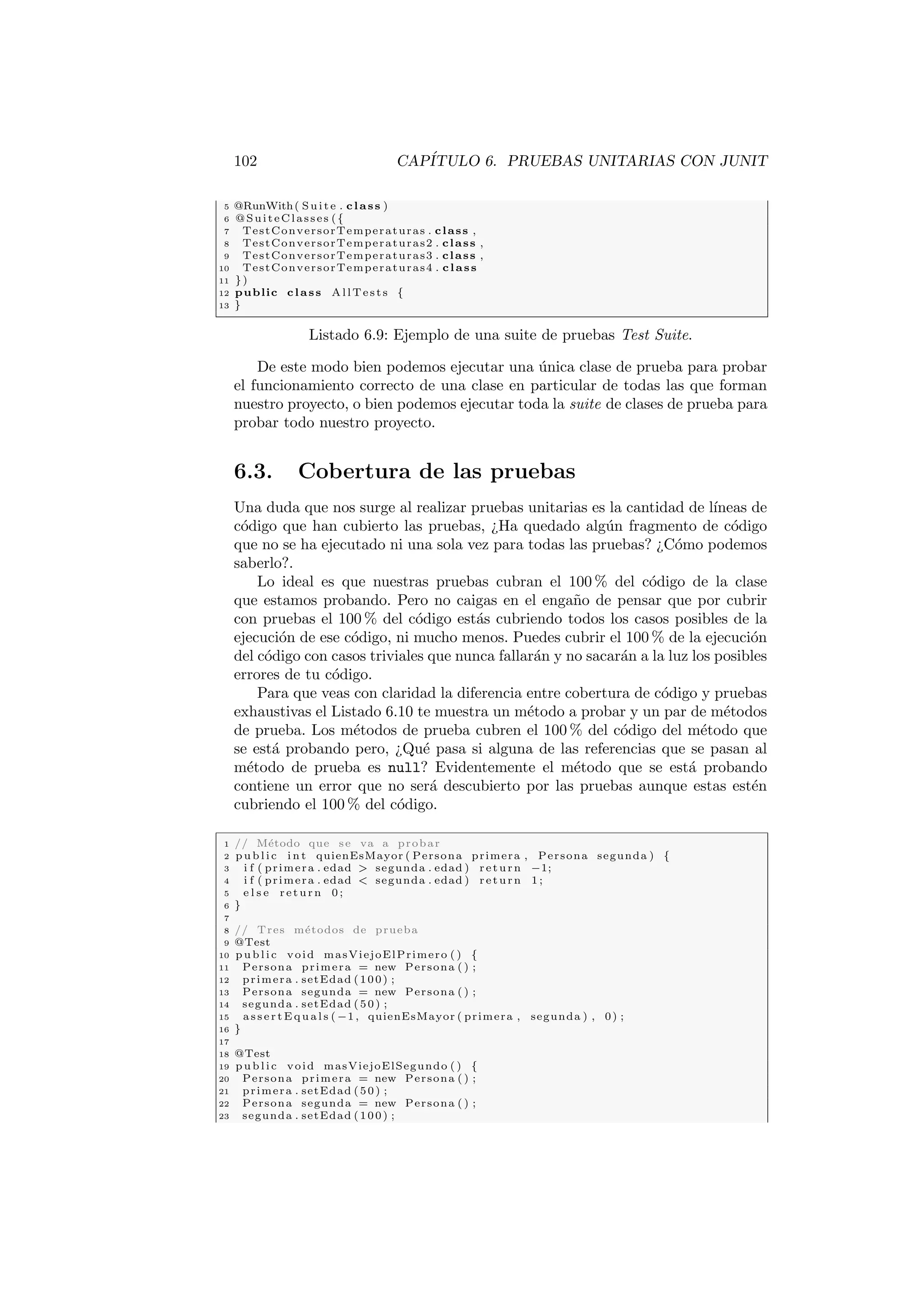 102 CAPÍTULO 6. PRUEBAS UNITARIAS CON JUNIT
5 @RunWith( Suite . class )
6 @SuiteClasses ({
7 TestConversorTemperaturas . class ,
8 TestConversorTemperaturas2 . class ,
9 TestConversorTemperaturas3 . class ,
10 TestConversorTemperaturas4 . class
11 })
12 public class AllTests {
13 }
Listado 6.9: Ejemplo de una suite de pruebas Test Suite.
De este modo bien podemos ejecutar una única clase de prueba para probar
el funcionamiento correcto de una clase en particular de todas las que forman
nuestro proyecto, o bien podemos ejecutar toda la suite de clases de prueba para
probar todo nuestro proyecto.
6.3. Cobertura de las pruebas
Una duda que nos surge al realizar pruebas unitarias es la cantidad de lı́neas de
código que han cubierto las pruebas, ¿Ha quedado algún fragmento de código
que no se ha ejecutado ni una sola vez para todas las pruebas? ¿Cómo podemos
saberlo?.
Lo ideal es que nuestras pruebas cubran el 100 % del código de la clase
que estamos probando. Pero no caigas en el engaño de pensar que por cubrir
con pruebas el 100 % del código estás cubriendo todos los casos posibles de la
ejecución de ese código, ni mucho menos. Puedes cubrir el 100 % de la ejecución
del código con casos triviales que nunca fallarán y no sacarán a la luz los posibles
errores de tu código.
Para que veas con claridad la diferencia entre cobertura de código y pruebas
exhaustivas el Listado 6.10 te muestra un método a probar y un par de métodos
de prueba. Los métodos de prueba cubren el 100 % del código del método que
se está probando pero, ¿Qué pasa si alguna de las referencias que se pasan al
método de prueba es null? Evidentemente el método que se está probando
contiene un error que no será descubierto por las pruebas aunque estas estén
cubriendo el 100 % del código.
1 // Método que se va a probar
2 pu bli c i n t quienEsMayor ( Persona primera , Persona segunda ) {
3 i f ( primera . edad  segunda . edad ) return −1;
4 i f ( primera . edad  segunda . edad ) return 1 ;
5 e l s e return 0 ;
6 }
7
8 // Tres métodos de prueba
9 @Test
10 pu bli c void masViejoElPrimero ( ) {
11 Persona primera = new Persona ( ) ;
12 primera . setEdad (100) ;
13 Persona segunda = new Persona ( ) ;
14 segunda . setEdad (50) ;
15 a s s e r t E q u a l s (−1, quienEsMayor ( primera , segunda ) , 0) ;
16 }
17
18 @Test
19 pu bli c void masViejoElSegundo ( ) {
20 Persona primera = new Persona ( ) ;
21 primera . setEdad (50) ;
22 Persona segunda = new Persona ( ) ;
23 segunda . setEdad (100) ;
 