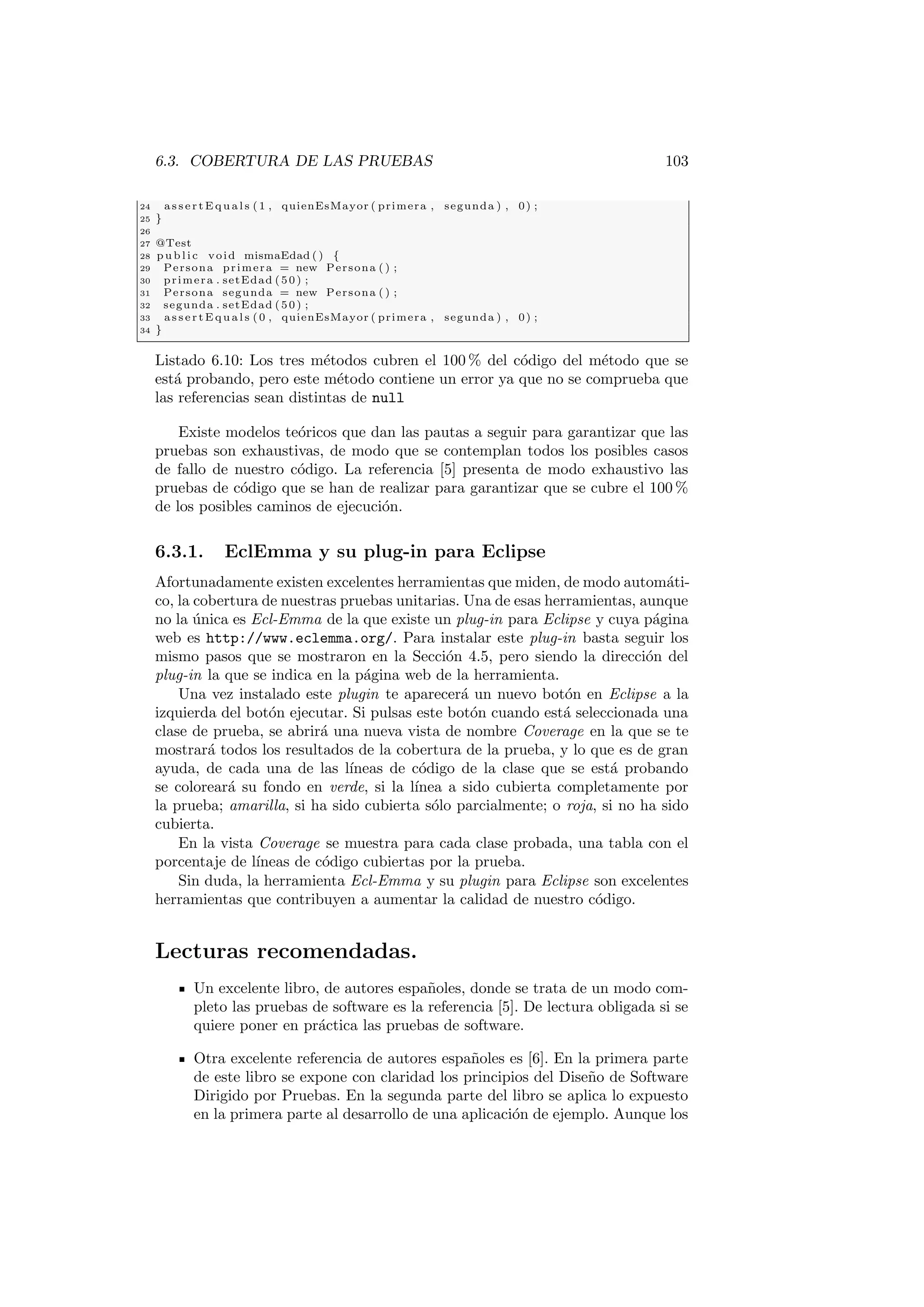 6.3. COBERTURA DE LAS PRUEBAS 103
24 a s s e r t E q u a l s (1 , quienEsMayor ( primera , segunda ) , 0) ;
25 }
26
27 @Test
28 pu bli c void mismaEdad ( ) {
29 Persona primera = new Persona ( ) ;
30 primera . setEdad (50) ;
31 Persona segunda = new Persona ( ) ;
32 segunda . setEdad (50) ;
33 a s s e r t E q u a l s (0 , quienEsMayor ( primera , segunda ) , 0) ;
34 }
Listado 6.10: Los tres métodos cubren el 100 % del código del método que se
está probando, pero este método contiene un error ya que no se comprueba que
las referencias sean distintas de null
Existe modelos teóricos que dan las pautas a seguir para garantizar que las
pruebas son exhaustivas, de modo que se contemplan todos los posibles casos
de fallo de nuestro código. La referencia [5] presenta de modo exhaustivo las
pruebas de código que se han de realizar para garantizar que se cubre el 100 %
de los posibles caminos de ejecución.
6.3.1. EclEmma y su plug-in para Eclipse
Afortunadamente existen excelentes herramientas que miden, de modo automáti-
co, la cobertura de nuestras pruebas unitarias. Una de esas herramientas, aunque
no la única es Ecl-Emma de la que existe un plug-in para Eclipse y cuya página
web es http://www.eclemma.org/. Para instalar este plug-in basta seguir los
mismo pasos que se mostraron en la Sección 4.5, pero siendo la dirección del
plug-in la que se indica en la página web de la herramienta.
Una vez instalado este plugin te aparecerá un nuevo botón en Eclipse a la
izquierda del botón ejecutar. Si pulsas este botón cuando está seleccionada una
clase de prueba, se abrirá una nueva vista de nombre Coverage en la que se te
mostrará todos los resultados de la cobertura de la prueba, y lo que es de gran
ayuda, de cada una de las lı́neas de código de la clase que se está probando
se coloreará su fondo en verde, si la lı́nea a sido cubierta completamente por
la prueba; amarilla, si ha sido cubierta sólo parcialmente; o roja, si no ha sido
cubierta.
En la vista Coverage se muestra para cada clase probada, una tabla con el
porcentaje de lı́neas de código cubiertas por la prueba.
Sin duda, la herramienta Ecl-Emma y su plugin para Eclipse son excelentes
herramientas que contribuyen a aumentar la calidad de nuestro código.
Lecturas recomendadas.
Un excelente libro, de autores españoles, donde se trata de un modo com-
pleto las pruebas de software es la referencia [5]. De lectura obligada si se
quiere poner en práctica las pruebas de software.
Otra excelente referencia de autores españoles es [6]. En la primera parte
de este libro se expone con claridad los principios del Diseño de Software
Dirigido por Pruebas. En la segunda parte del libro se aplica lo expuesto
en la primera parte al desarrollo de una aplicación de ejemplo. Aunque los
 