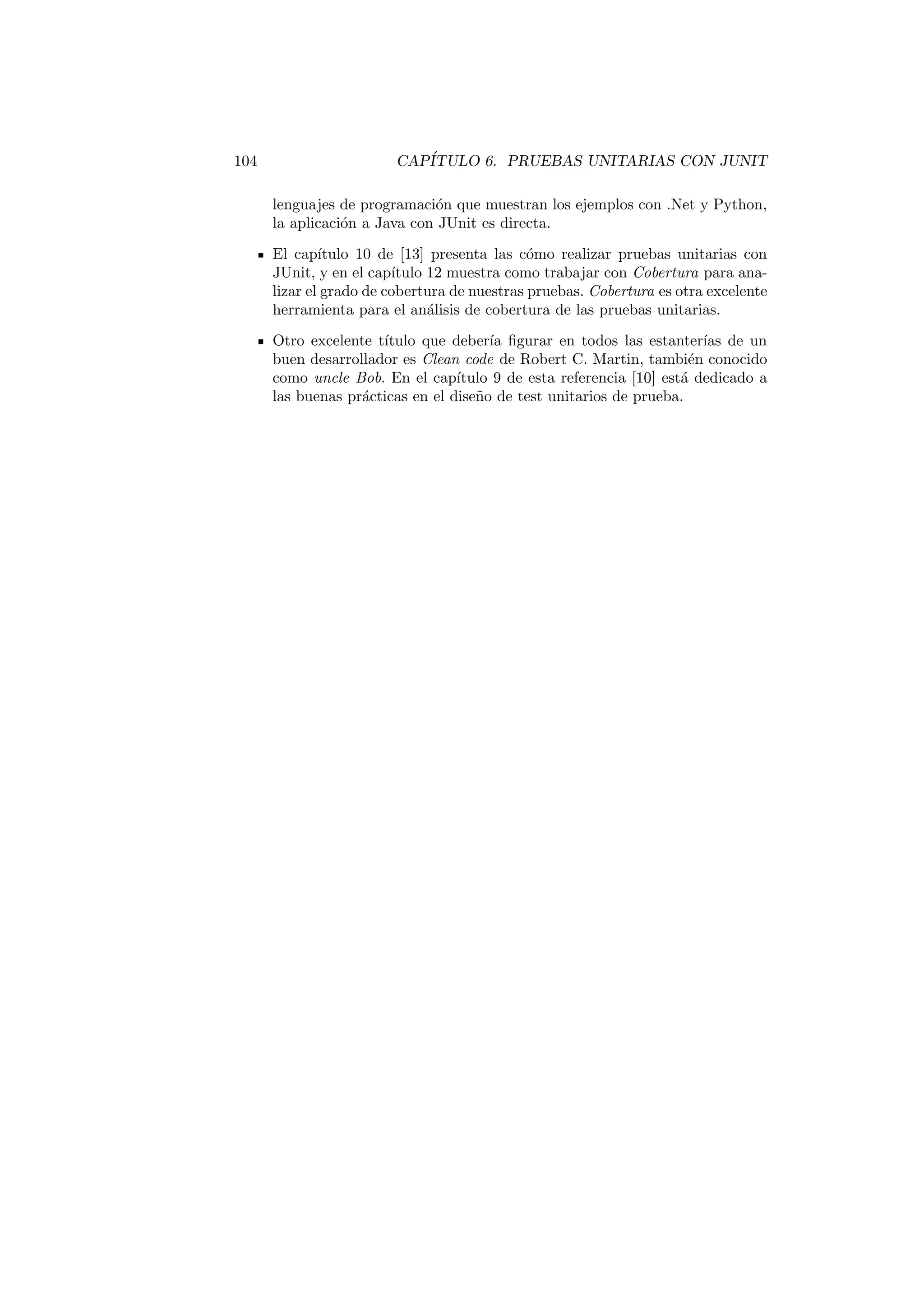 104 CAPÍTULO 6. PRUEBAS UNITARIAS CON JUNIT
lenguajes de programación que muestran los ejemplos con .Net y Python,
la aplicación a Java con JUnit es directa.
El capı́tulo 10 de [13] presenta las cómo realizar pruebas unitarias con
JUnit, y en el capı́tulo 12 muestra como trabajar con Cobertura para ana-
lizar el grado de cobertura de nuestras pruebas. Cobertura es otra excelente
herramienta para el análisis de cobertura de las pruebas unitarias.
Otro excelente tı́tulo que deberı́a figurar en todos las estanterı́as de un
buen desarrollador es Clean code de Robert C. Martin, también conocido
como uncle Bob. En el capı́tulo 9 de esta referencia [10] está dedicado a
las buenas prácticas en el diseño de test unitarios de prueba.
 
