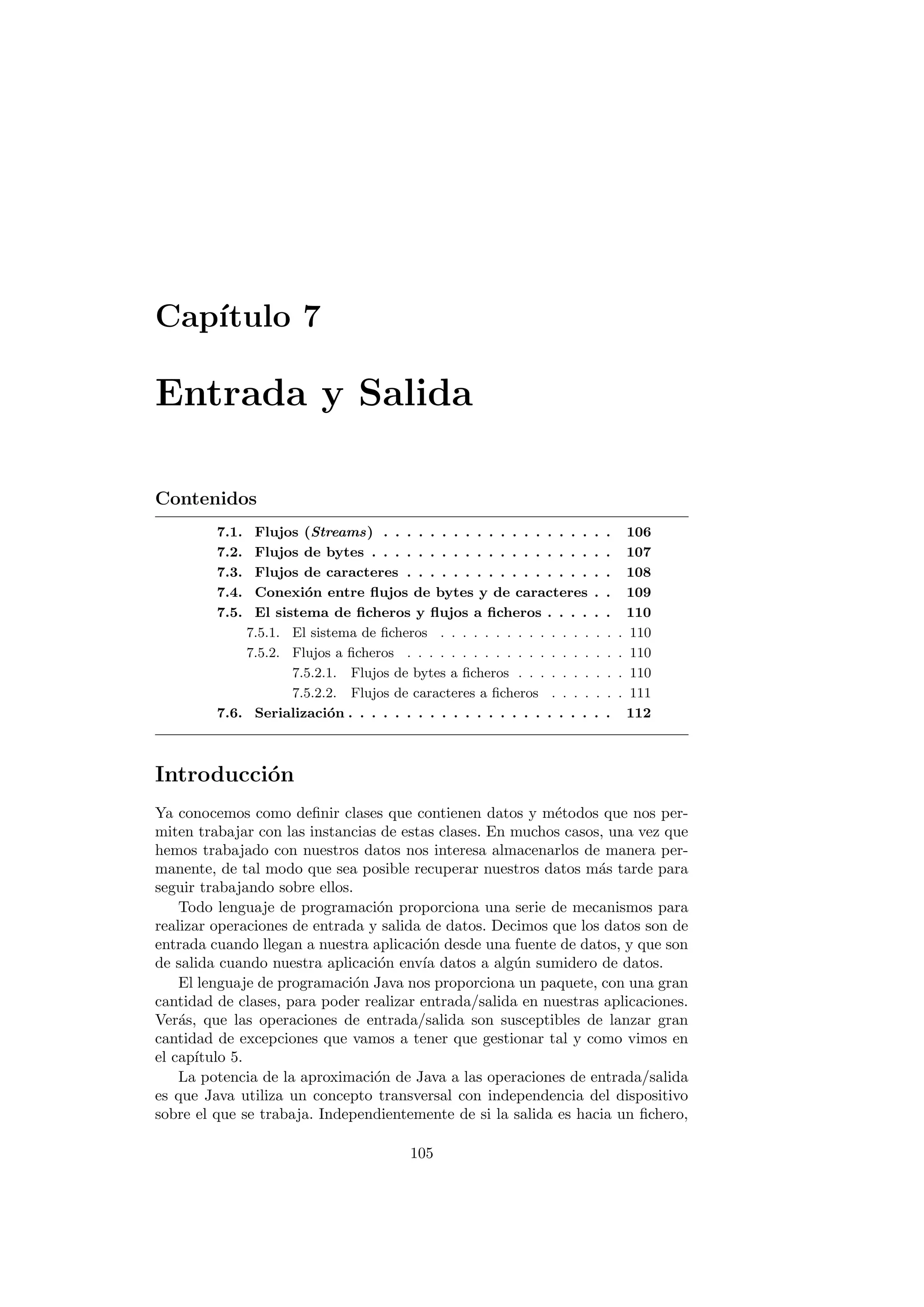 Capı́tulo 7
Entrada y Salida
Contenidos
7.1. Flujos (Streams) . . . . . . . . . . . . . . . . . . . . 106
7.2. Flujos de bytes . . . . . . . . . . . . . . . . . . . . . 107
7.3. Flujos de caracteres . . . . . . . . . . . . . . . . . . 108
7.4. Conexión entre flujos de bytes y de caracteres . . 109
7.5. El sistema de ficheros y flujos a ficheros . . . . . . 110
7.5.1. El sistema de ficheros . . . . . . . . . . . . . . . . . 110
7.5.2. Flujos a ficheros . . . . . . . . . . . . . . . . . . . . 110
7.5.2.1. Flujos de bytes a ficheros . . . . . . . . . . 110
7.5.2.2. Flujos de caracteres a ficheros . . . . . . . 111
7.6. Serialización . . . . . . . . . . . . . . . . . . . . . . . 112
Introducción
Ya conocemos como definir clases que contienen datos y métodos que nos per-
miten trabajar con las instancias de estas clases. En muchos casos, una vez que
hemos trabajado con nuestros datos nos interesa almacenarlos de manera per-
manente, de tal modo que sea posible recuperar nuestros datos más tarde para
seguir trabajando sobre ellos.
Todo lenguaje de programación proporciona una serie de mecanismos para
realizar operaciones de entrada y salida de datos. Decimos que los datos son de
entrada cuando llegan a nuestra aplicación desde una fuente de datos, y que son
de salida cuando nuestra aplicación envı́a datos a algún sumidero de datos.
El lenguaje de programación Java nos proporciona un paquete, con una gran
cantidad de clases, para poder realizar entrada/salida en nuestras aplicaciones.
Verás, que las operaciones de entrada/salida son susceptibles de lanzar gran
cantidad de excepciones que vamos a tener que gestionar tal y como vimos en
el capı́tulo 5.
La potencia de la aproximación de Java a las operaciones de entrada/salida
es que Java utiliza un concepto transversal con independencia del dispositivo
sobre el que se trabaja. Independientemente de si la salida es hacia un fichero,
105
 