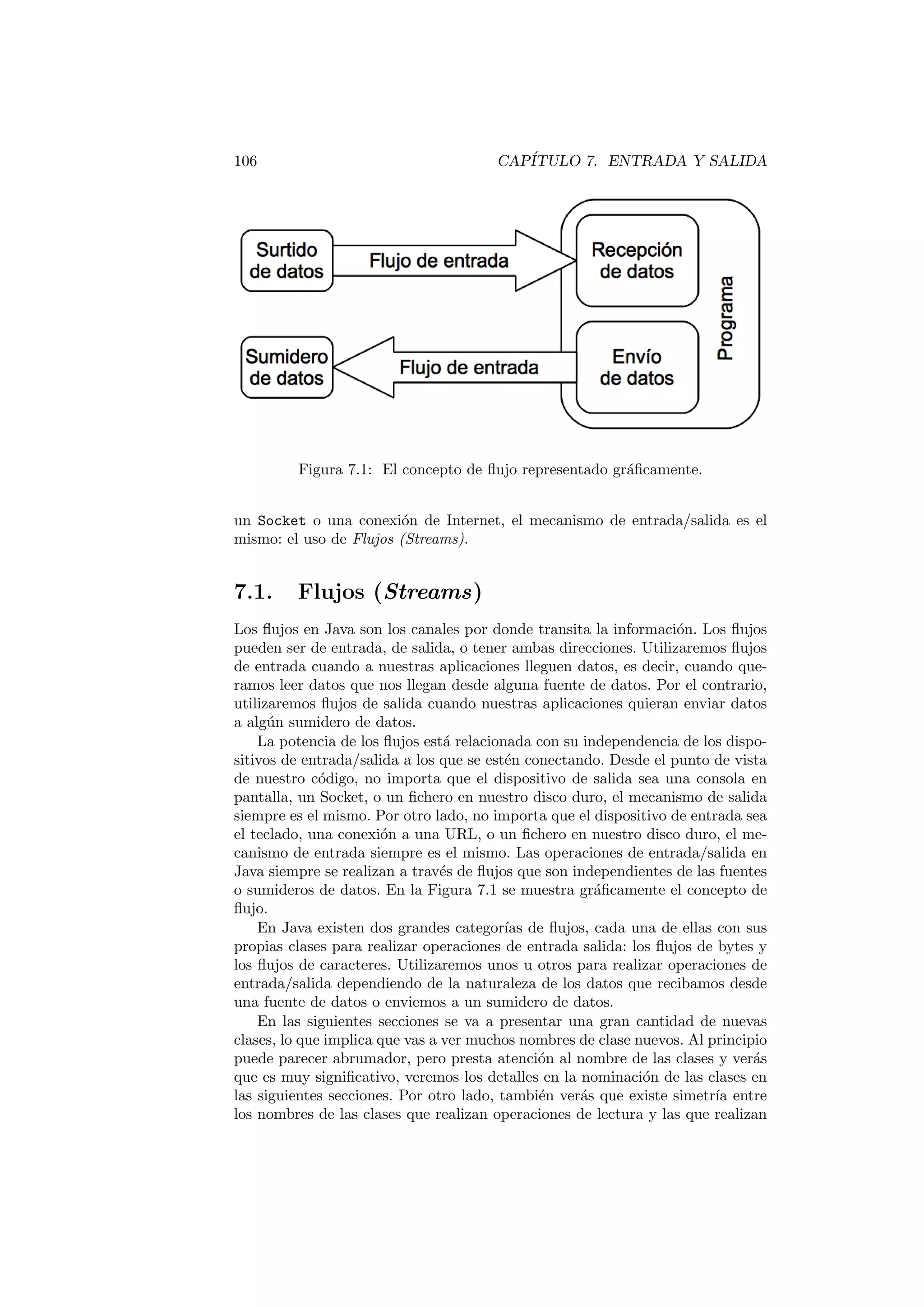 106 CAPÍTULO 7. ENTRADA Y SALIDA
Figura 7.1: El concepto de flujo representado gráficamente.
un Socket o una conexión de Internet, el mecanismo de entrada/salida es el
mismo: el uso de Flujos (Streams).
7.1. Flujos (Streams)
Los flujos en Java son los canales por donde transita la información. Los flujos
pueden ser de entrada, de salida, o tener ambas direcciones. Utilizaremos flujos
de entrada cuando a nuestras aplicaciones lleguen datos, es decir, cuando que-
ramos leer datos que nos llegan desde alguna fuente de datos. Por el contrario,
utilizaremos flujos de salida cuando nuestras aplicaciones quieran enviar datos
a algún sumidero de datos.
La potencia de los flujos está relacionada con su independencia de los dispo-
sitivos de entrada/salida a los que se estén conectando. Desde el punto de vista
de nuestro código, no importa que el dispositivo de salida sea una consola en
pantalla, un Socket, o un fichero en nuestro disco duro, el mecanismo de salida
siempre es el mismo. Por otro lado, no importa que el dispositivo de entrada sea
el teclado, una conexión a una URL, o un fichero en nuestro disco duro, el me-
canismo de entrada siempre es el mismo. Las operaciones de entrada/salida en
Java siempre se realizan a través de flujos que son independientes de las fuentes
o sumideros de datos. En la Figura 7.1 se muestra gráficamente el concepto de
flujo.
En Java existen dos grandes categorı́as de flujos, cada una de ellas con sus
propias clases para realizar operaciones de entrada salida: los flujos de bytes y
los flujos de caracteres. Utilizaremos unos u otros para realizar operaciones de
entrada/salida dependiendo de la naturaleza de los datos que recibamos desde
una fuente de datos o enviemos a un sumidero de datos.
En las siguientes secciones se va a presentar una gran cantidad de nuevas
clases, lo que implica que vas a ver muchos nombres de clase nuevos. Al principio
puede parecer abrumador, pero presta atención al nombre de las clases y verás
que es muy significativo, veremos los detalles en la nominación de las clases en
las siguientes secciones. Por otro lado, también verás que existe simetrı́a entre
los nombres de las clases que realizan operaciones de lectura y las que realizan
 
