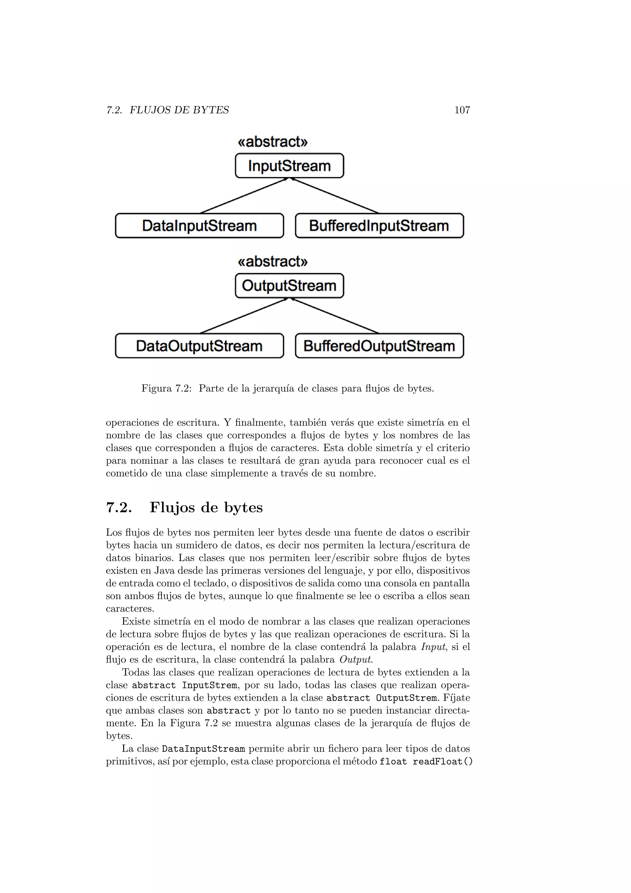 7.2. FLUJOS DE BYTES 107
Figura 7.2: Parte de la jerarquı́a de clases para flujos de bytes.
operaciones de escritura. Y finalmente, también verás que existe simetrı́a en el
nombre de las clases que correspondes a flujos de bytes y los nombres de las
clases que corresponden a flujos de caracteres. Esta doble simetrı́a y el criterio
para nominar a las clases te resultará de gran ayuda para reconocer cual es el
cometido de una clase simplemente a través de su nombre.
7.2. Flujos de bytes
Los flujos de bytes nos permiten leer bytes desde una fuente de datos o escribir
bytes hacia un sumidero de datos, es decir nos permiten la lectura/escritura de
datos binarios. Las clases que nos permiten leer/escribir sobre flujos de bytes
existen en Java desde las primeras versiones del lenguaje, y por ello, dispositivos
de entrada como el teclado, o dispositivos de salida como una consola en pantalla
son ambos flujos de bytes, aunque lo que finalmente se lee o escriba a ellos sean
caracteres.
Existe simetrı́a en el modo de nombrar a las clases que realizan operaciones
de lectura sobre flujos de bytes y las que realizan operaciones de escritura. Si la
operación es de lectura, el nombre de la clase contendrá la palabra Input, si el
flujo es de escritura, la clase contendrá la palabra Output.
Todas las clases que realizan operaciones de lectura de bytes extienden a la
clase abstract InputStrem, por su lado, todas las clases que realizan opera-
ciones de escritura de bytes extienden a la clase abstract OutputStrem. Fı́jate
que ambas clases son abstract y por lo tanto no se pueden instanciar directa-
mente. En la Figura 7.2 se muestra algunas clases de la jerarquı́a de flujos de
bytes.
La clase DataInputStream permite abrir un fichero para leer tipos de datos
primitivos, ası́ por ejemplo, esta clase proporciona el método float readFloat()
 