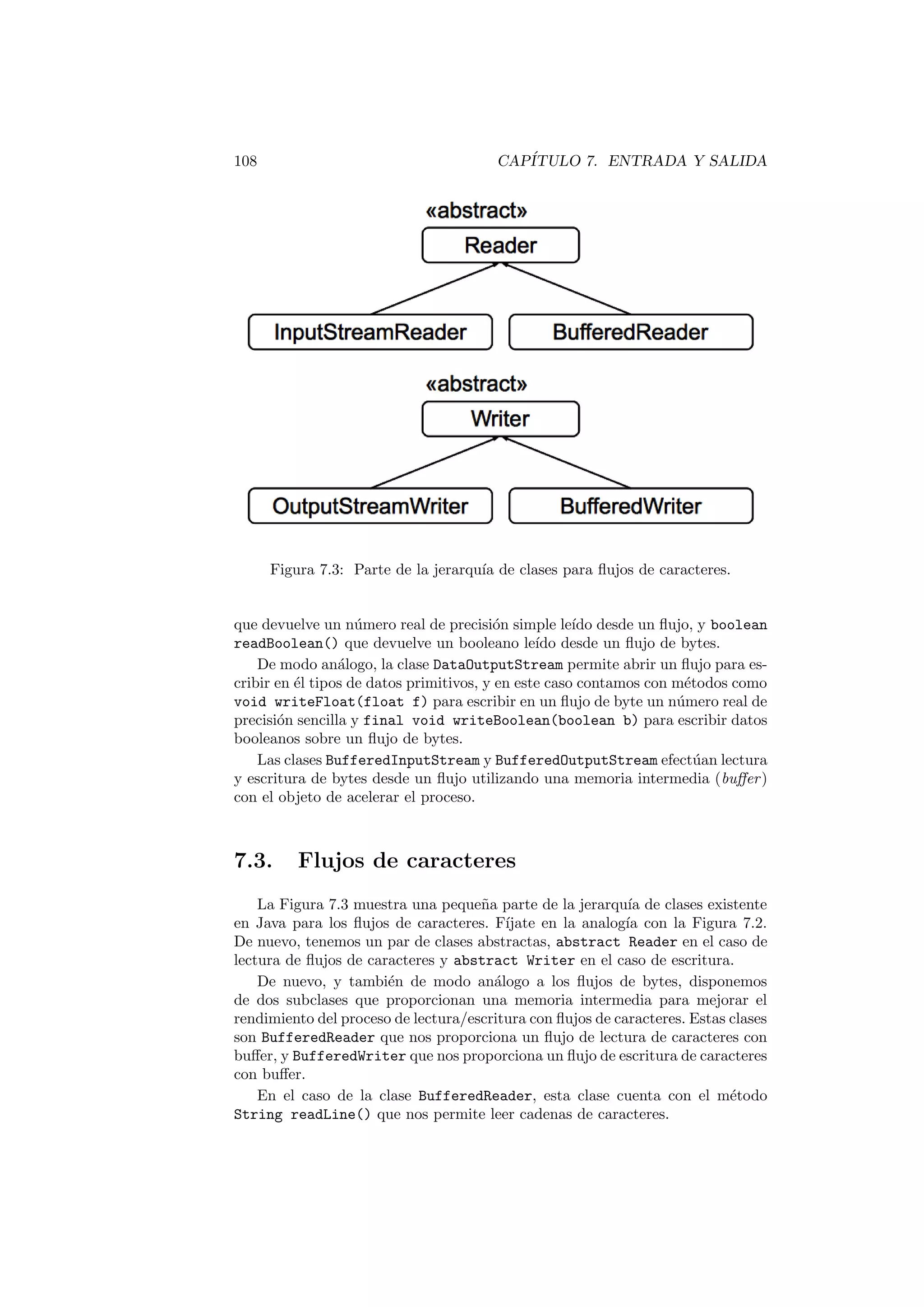 108 CAPÍTULO 7. ENTRADA Y SALIDA
Figura 7.3: Parte de la jerarquı́a de clases para flujos de caracteres.
que devuelve un número real de precisión simple leı́do desde un flujo, y boolean
readBoolean() que devuelve un booleano leı́do desde un flujo de bytes.
De modo análogo, la clase DataOutputStream permite abrir un flujo para es-
cribir en él tipos de datos primitivos, y en este caso contamos con métodos como
void writeFloat(float f) para escribir en un flujo de byte un número real de
precisión sencilla y final void writeBoolean(boolean b) para escribir datos
booleanos sobre un flujo de bytes.
Las clases BufferedInputStream y BufferedOutputStream efectúan lectura
y escritura de bytes desde un flujo utilizando una memoria intermedia (buffer)
con el objeto de acelerar el proceso.
7.3. Flujos de caracteres
La Figura 7.3 muestra una pequeña parte de la jerarquı́a de clases existente
en Java para los flujos de caracteres. Fı́jate en la analogı́a con la Figura 7.2.
De nuevo, tenemos un par de clases abstractas, abstract Reader en el caso de
lectura de flujos de caracteres y abstract Writer en el caso de escritura.
De nuevo, y también de modo análogo a los flujos de bytes, disponemos
de dos subclases que proporcionan una memoria intermedia para mejorar el
rendimiento del proceso de lectura/escritura con flujos de caracteres. Estas clases
son BufferedReader que nos proporciona un flujo de lectura de caracteres con
buffer, y BufferedWriter que nos proporciona un flujo de escritura de caracteres
con buffer.
En el caso de la clase BufferedReader, esta clase cuenta con el método
String readLine() que nos permite leer cadenas de caracteres.
 