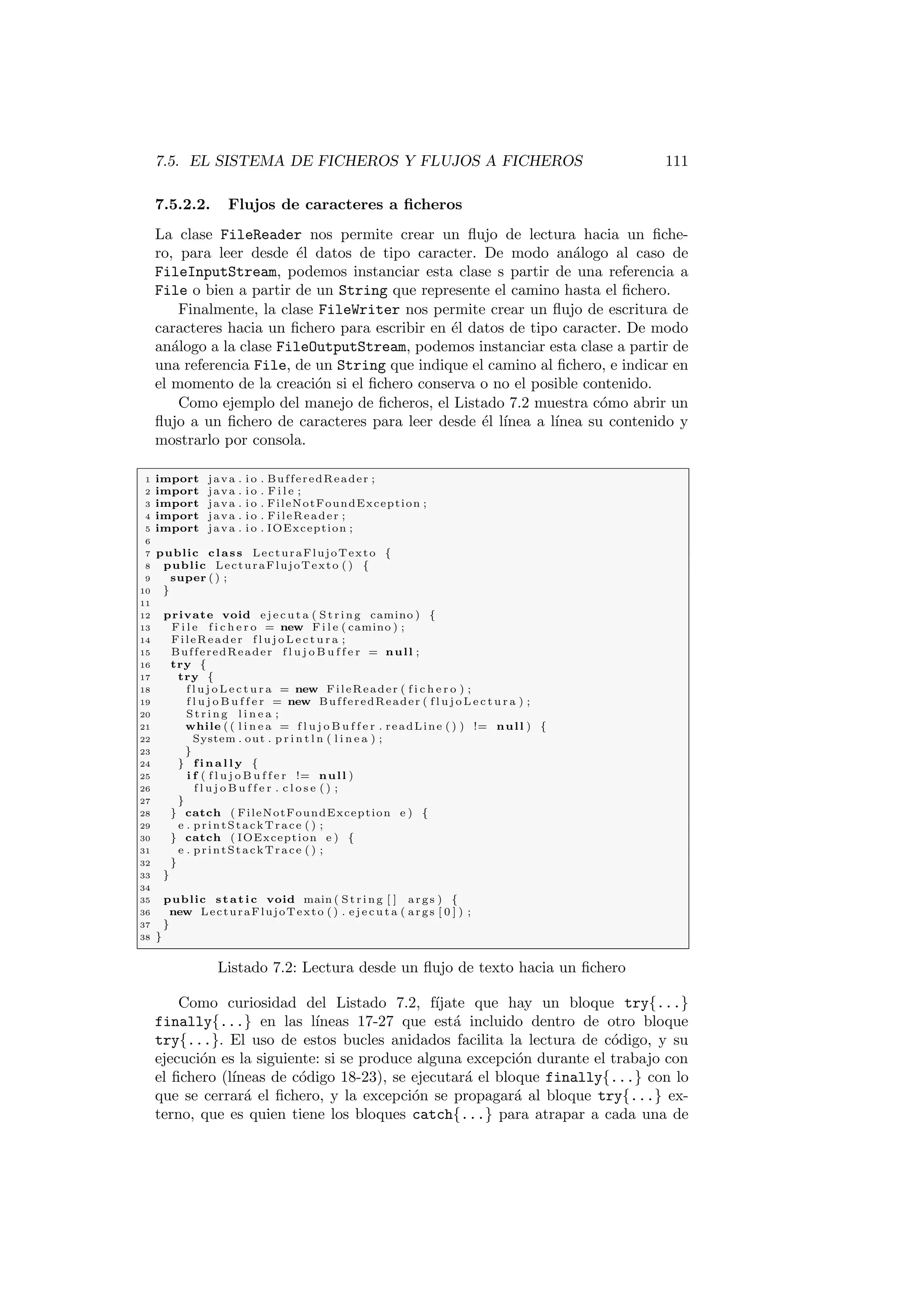 7.5. EL SISTEMA DE FICHEROS Y FLUJOS A FICHEROS 111
7.5.2.2. Flujos de caracteres a ficheros
La clase FileReader nos permite crear un flujo de lectura hacia un fiche-
ro, para leer desde él datos de tipo caracter. De modo análogo al caso de
FileInputStream, podemos instanciar esta clase s partir de una referencia a
File o bien a partir de un String que represente el camino hasta el fichero.
Finalmente, la clase FileWriter nos permite crear un flujo de escritura de
caracteres hacia un fichero para escribir en él datos de tipo caracter. De modo
análogo a la clase FileOutputStream, podemos instanciar esta clase a partir de
una referencia File, de un String que indique el camino al fichero, e indicar en
el momento de la creación si el fichero conserva o no el posible contenido.
Como ejemplo del manejo de ficheros, el Listado 7.2 muestra cómo abrir un
flujo a un fichero de caracteres para leer desde él lı́nea a lı́nea su contenido y
mostrarlo por consola.
1 import java . i o . BufferedReader ;
2 import java . i o . F i l e ;
3 import java . i o . FileNotFoundException ;
4 import java . i o . FileReader ;
5 import java . i o . IOException ;
6
7 public class LecturaFlujoTexto {
8 public LecturaFlujoTexto ( ) {
9 super ( ) ;
10 }
11
12 private void e j e c u t a ( Str ing camino ) {
13 F i l e f i c h e r o = new F i l e ( camino ) ;
14 FileReader f l u j o L e c t u r a ;
15 BufferedReader f l u j o B u f f e r = null ;
16 try {
17 try {
18 f l u j o L e c t u r a = new FileReader ( f i c h e r o ) ;
19 f l u j o B u f f e r = new BufferedReader ( f l u j o L e c t u r a ) ;
20 St rin g l i n e a ;
21 while ( ( l i n e a = f l u j o B u f f e r . readLine ( ) ) != null ) {
22 System . out . p r i n t l n ( l i n e a ) ;
23 }
24 } f i n a l l y {
25 i f ( f l u j o B u f f e r != null )
26 f l u j o B u f f e r . c l o s e ( ) ;
27 }
28 } catch ( FileNotFoundException e ) {
29 e . printStackTrace ( ) ;
30 } catch ( IOException e ) {
31 e . printStackTrace ( ) ;
32 }
33 }
34
35 public static void main ( St rin g [ ] args ) {
36 new LecturaFlujoTexto ( ) . e j e c u t a ( args [ 0 ] ) ;
37 }
38 }
Listado 7.2: Lectura desde un flujo de texto hacia un fichero
Como curiosidad del Listado 7.2, fı́jate que hay un bloque try{...}
finally{...} en las lı́neas 17-27 que está incluido dentro de otro bloque
try{...}. El uso de estos bucles anidados facilita la lectura de código, y su
ejecución es la siguiente: si se produce alguna excepción durante el trabajo con
el fichero (lı́neas de código 18-23), se ejecutará el bloque finally{...} con lo
que se cerrará el fichero, y la excepción se propagará al bloque try{...} ex-
terno, que es quien tiene los bloques catch{...} para atrapar a cada una de
 