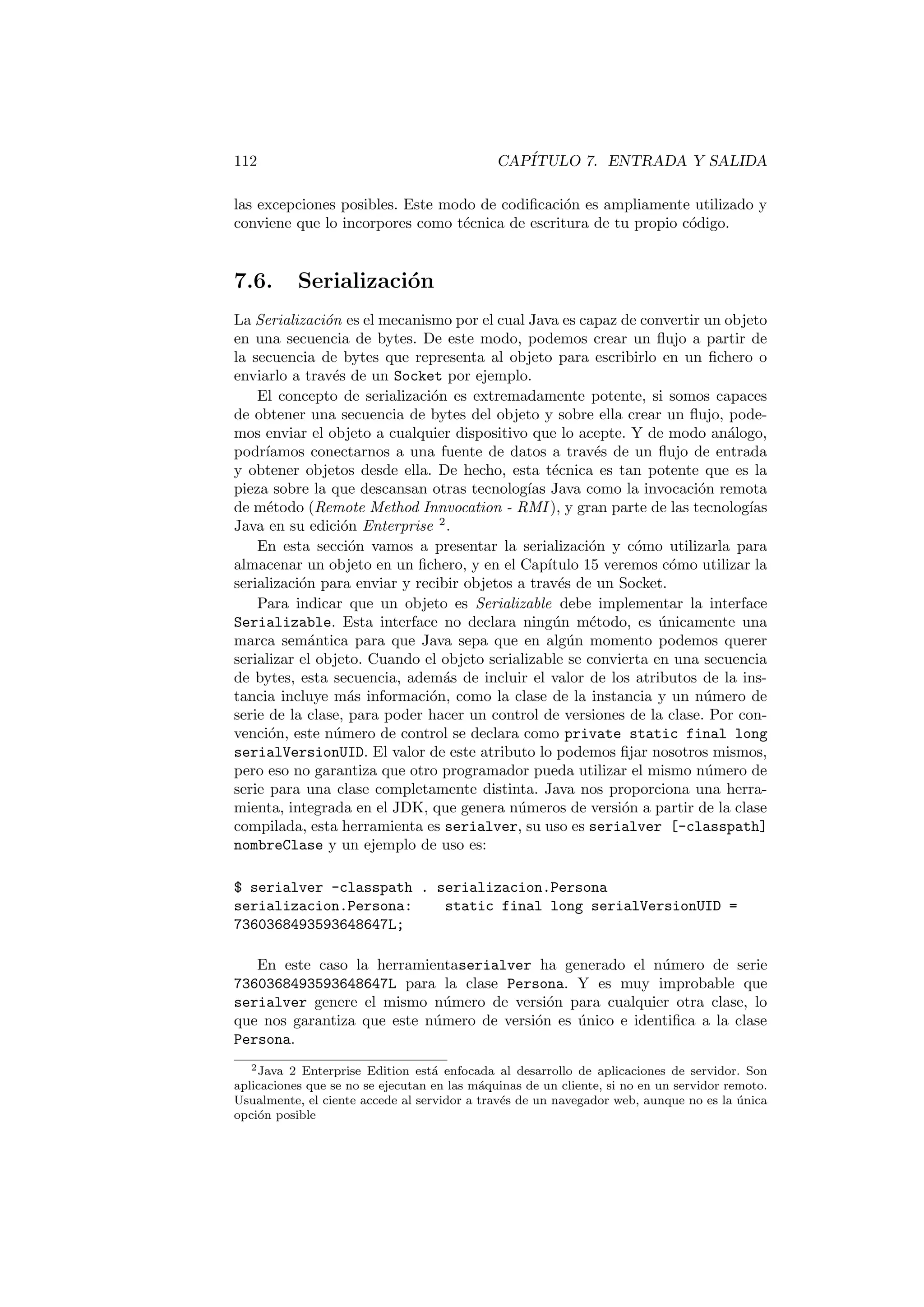 112 CAPÍTULO 7. ENTRADA Y SALIDA
las excepciones posibles. Este modo de codificación es ampliamente utilizado y
conviene que lo incorpores como técnica de escritura de tu propio código.
7.6. Serialización
La Serialización es el mecanismo por el cual Java es capaz de convertir un objeto
en una secuencia de bytes. De este modo, podemos crear un flujo a partir de
la secuencia de bytes que representa al objeto para escribirlo en un fichero o
enviarlo a través de un Socket por ejemplo.
El concepto de serialización es extremadamente potente, si somos capaces
de obtener una secuencia de bytes del objeto y sobre ella crear un flujo, pode-
mos enviar el objeto a cualquier dispositivo que lo acepte. Y de modo análogo,
podrı́amos conectarnos a una fuente de datos a través de un flujo de entrada
y obtener objetos desde ella. De hecho, esta técnica es tan potente que es la
pieza sobre la que descansan otras tecnologı́as Java como la invocación remota
de método (Remote Method Innvocation - RMI ), y gran parte de las tecnologı́as
Java en su edición Enterprise 2
.
En esta sección vamos a presentar la serialización y cómo utilizarla para
almacenar un objeto en un fichero, y en el Capı́tulo 15 veremos cómo utilizar la
serialización para enviar y recibir objetos a través de un Socket.
Para indicar que un objeto es Serializable debe implementar la interface
Serializable. Esta interface no declara ningún método, es únicamente una
marca semántica para que Java sepa que en algún momento podemos querer
serializar el objeto. Cuando el objeto serializable se convierta en una secuencia
de bytes, esta secuencia, además de incluir el valor de los atributos de la ins-
tancia incluye más información, como la clase de la instancia y un número de
serie de la clase, para poder hacer un control de versiones de la clase. Por con-
vención, este número de control se declara como private static final long
serialVersionUID. El valor de este atributo lo podemos fijar nosotros mismos,
pero eso no garantiza que otro programador pueda utilizar el mismo número de
serie para una clase completamente distinta. Java nos proporciona una herra-
mienta, integrada en el JDK, que genera números de versión a partir de la clase
compilada, esta herramienta es serialver, su uso es serialver [-classpath]
nombreClase y un ejemplo de uso es:
$ serialver -classpath . serializacion.Persona
serializacion.Persona: static final long serialVersionUID =
7360368493593648647L;
En este caso la herramientaserialver ha generado el número de serie
7360368493593648647L para la clase Persona. Y es muy improbable que
serialver genere el mismo número de versión para cualquier otra clase, lo
que nos garantiza que este número de versión es único e identifica a la clase
Persona.
2Java 2 Enterprise Edition está enfocada al desarrollo de aplicaciones de servidor. Son
aplicaciones que se no se ejecutan en las máquinas de un cliente, si no en un servidor remoto.
Usualmente, el ciente accede al servidor a través de un navegador web, aunque no es la única
opción posible
 