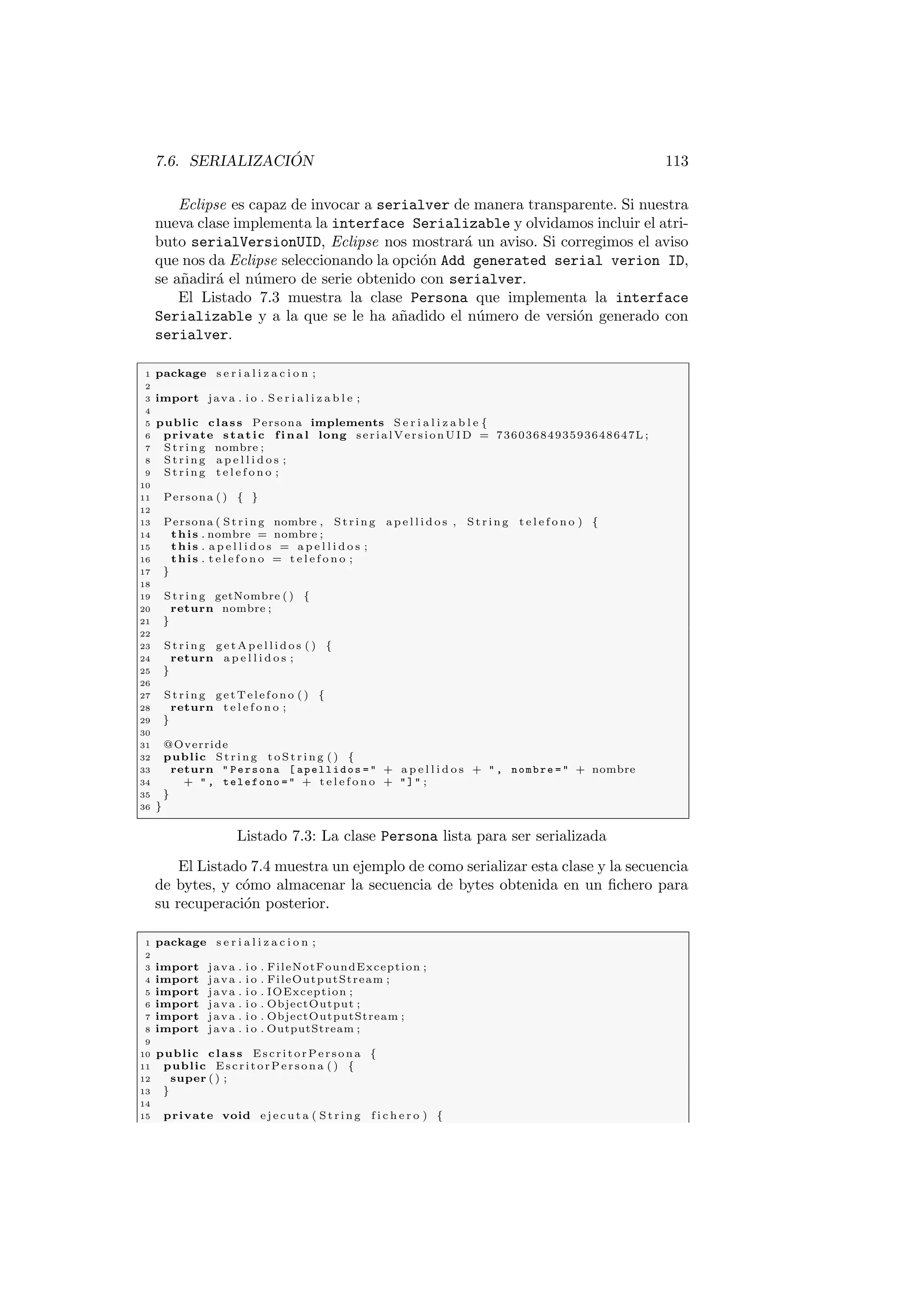 7.6. SERIALIZACIÓN 113
Eclipse es capaz de invocar a serialver de manera transparente. Si nuestra
nueva clase implementa la interface Serializable y olvidamos incluir el atri-
buto serialVersionUID, Eclipse nos mostrará un aviso. Si corregimos el aviso
que nos da Eclipse seleccionando la opción Add generated serial verion ID,
se añadirá el número de serie obtenido con serialver.
El Listado 7.3 muestra la clase Persona que implementa la interface
Serializable y a la que se le ha añadido el número de versión generado con
serialver.
1 package s e r i a l i z a c i o n ;
2
3 import java . i o . S e r i a l i z a b l e ;
4
5 public class Persona implements S e r i a l i z a b l e {
6 private static f i n a l long serialVersionUID = 7360368493593648647L ;
7 St rin g nombre ;
8 St rin g a p e l l i d o s ;
9 St rin g t e l e f o n o ;
10
11 Persona ( ) { }
12
13 Persona ( St rin g nombre , St rin g a p e l l i d o s , S tri ng t e l e f o n o ) {
14 this . nombre = nombre ;
15 this . a p e l l i d o s = a p e l l i d o s ;
16 this . t e l e f o n o = t e l e f o n o ;
17 }
18
19 St rin g getNombre ( ) {
20 return nombre ;
21 }
22
23 St rin g g e t A p e l l i d o s ( ) {
24 return a p e l l i d o s ;
25 }
26
27 St rin g getTelefono ( ) {
28 return t e l e f o n o ;
29 }
30
31 @Override
32 public St rin g t o S t r i n g ( ) {
33 return  Persona [ apellidos =  + a p e l l i d o s +  , nombre =  + nombre
34 +  , telefono =  + t e l e f o n o +  ]  ;
35 }
36 }
Listado 7.3: La clase Persona lista para ser serializada
El Listado 7.4 muestra un ejemplo de como serializar esta clase y la secuencia
de bytes, y cómo almacenar la secuencia de bytes obtenida en un fichero para
su recuperación posterior.
1 package s e r i a l i z a c i o n ;
2
3 import java . i o . FileNotFoundException ;
4 import java . i o . FileOutputStream ;
5 import java . i o . IOException ;
6 import java . i o . ObjectOutput ;
7 import java . i o . ObjectOutputStream ;
8 import java . i o . OutputStream ;
9
10 public class EscritorPersona {
11 public EscritorPersona ( ) {
12 super ( ) ;
13 }
14
15 private void e j e c u t a ( Str ing f i c h e r o ) {
 