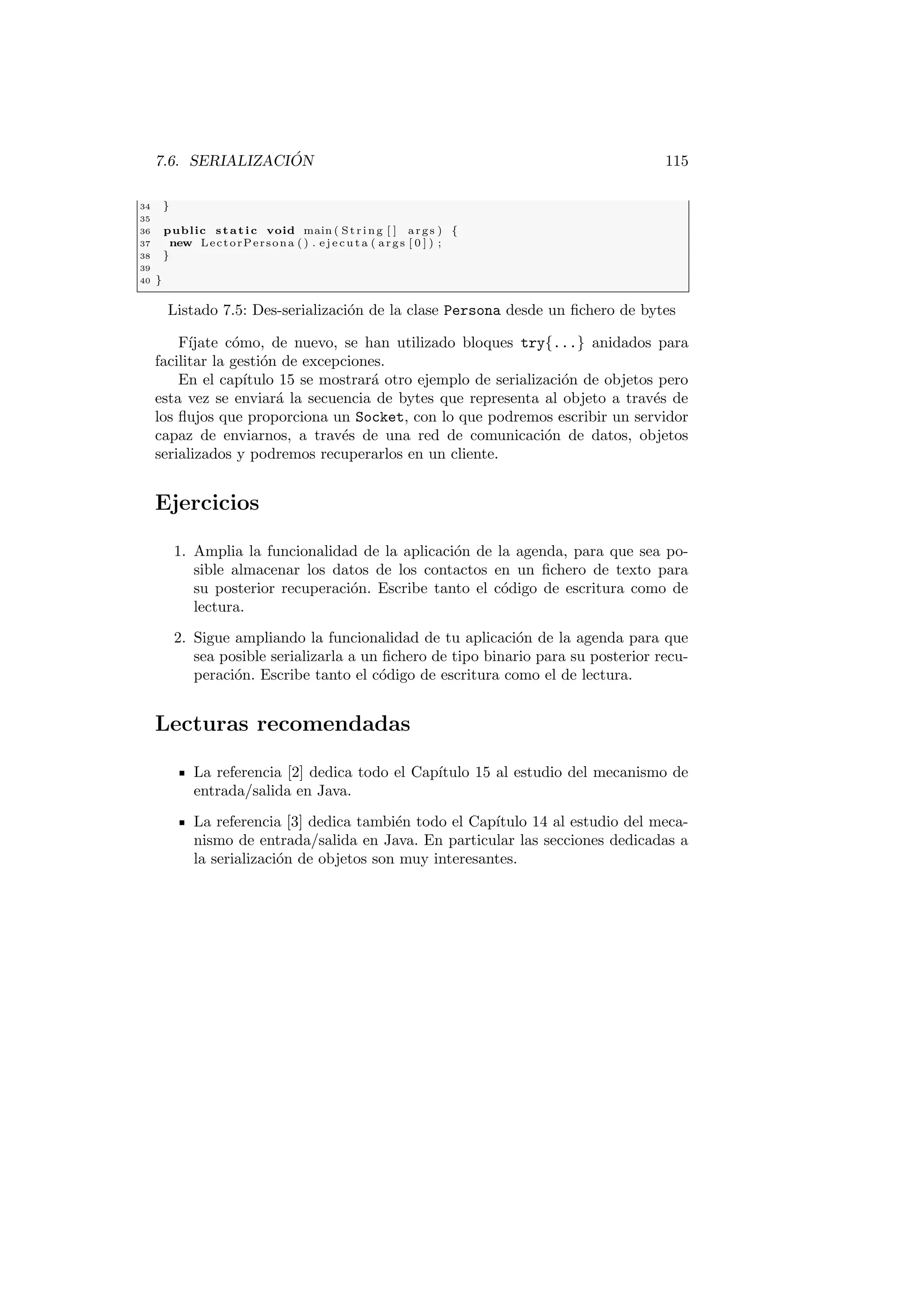 7.6. SERIALIZACIÓN 115
34 }
35
36 public static void main ( St rin g [ ] args ) {
37 new LectorPersona ( ) . e j e c u t a ( args [ 0 ] ) ;
38 }
39
40 }
Listado 7.5: Des-serialización de la clase Persona desde un fichero de bytes
Fı́jate cómo, de nuevo, se han utilizado bloques try{...} anidados para
facilitar la gestión de excepciones.
En el capı́tulo 15 se mostrará otro ejemplo de serialización de objetos pero
esta vez se enviará la secuencia de bytes que representa al objeto a través de
los flujos que proporciona un Socket, con lo que podremos escribir un servidor
capaz de enviarnos, a través de una red de comunicación de datos, objetos
serializados y podremos recuperarlos en un cliente.
Ejercicios
1. Amplia la funcionalidad de la aplicación de la agenda, para que sea po-
sible almacenar los datos de los contactos en un fichero de texto para
su posterior recuperación. Escribe tanto el código de escritura como de
lectura.
2. Sigue ampliando la funcionalidad de tu aplicación de la agenda para que
sea posible serializarla a un fichero de tipo binario para su posterior recu-
peración. Escribe tanto el código de escritura como el de lectura.
Lecturas recomendadas
La referencia [2] dedica todo el Capı́tulo 15 al estudio del mecanismo de
entrada/salida en Java.
La referencia [3] dedica también todo el Capı́tulo 14 al estudio del meca-
nismo de entrada/salida en Java. En particular las secciones dedicadas a
la serialización de objetos son muy interesantes.
 
