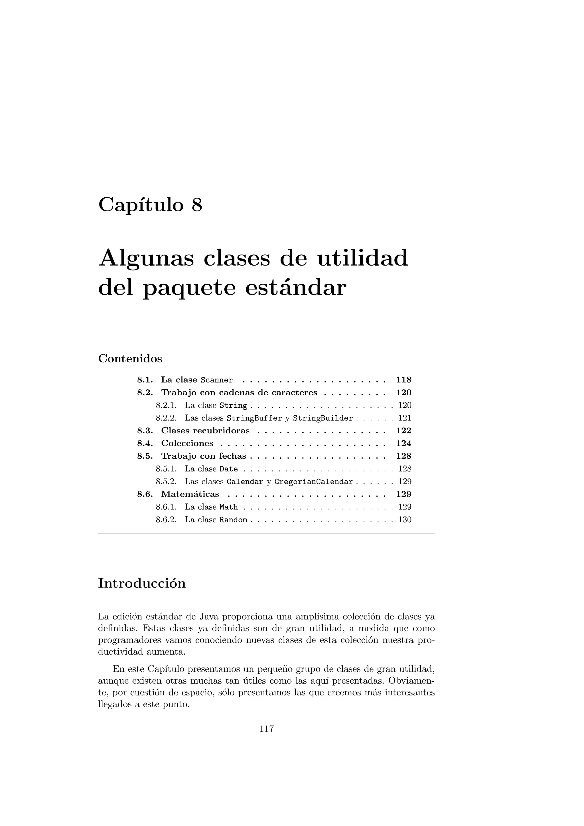 Capı́tulo 8
Algunas clases de utilidad
del paquete estándar
Contenidos
8.1. La clase Scanner . . . . . . . . . . . . . . . . . . . . 118
8.2. Trabajo con cadenas de caracteres . . . . . . . . . 120
8.2.1. La clase String . . . . . . . . . . . . . . . . . . . . . 120
8.2.2. Las clases StringBuffer y StringBuilder . . . . . . 121
8.3. Clases recubridoras . . . . . . . . . . . . . . . . . . 122
8.4. Colecciones . . . . . . . . . . . . . . . . . . . . . . . 124
8.5. Trabajo con fechas . . . . . . . . . . . . . . . . . . . 128
8.5.1. La clase Date . . . . . . . . . . . . . . . . . . . . . . 128
8.5.2. Las clases Calendar y GregorianCalendar . . . . . . 129
8.6. Matemáticas . . . . . . . . . . . . . . . . . . . . . . 129
8.6.1. La clase Math . . . . . . . . . . . . . . . . . . . . . . 129
8.6.2. La clase Random . . . . . . . . . . . . . . . . . . . . . 130
Introducción
La edición estándar de Java proporciona una amplı́sima colección de clases ya
definidas. Estas clases ya definidas son de gran utilidad, a medida que como
programadores vamos conociendo nuevas clases de esta colección nuestra pro-
ductividad aumenta.
En este Capı́tulo presentamos un pequeño grupo de clases de gran utilidad,
aunque existen otras muchas tan útiles como las aquı́ presentadas. Obviamen-
te, por cuestión de espacio, sólo presentamos las que creemos más interesantes
llegados a este punto.
117
 