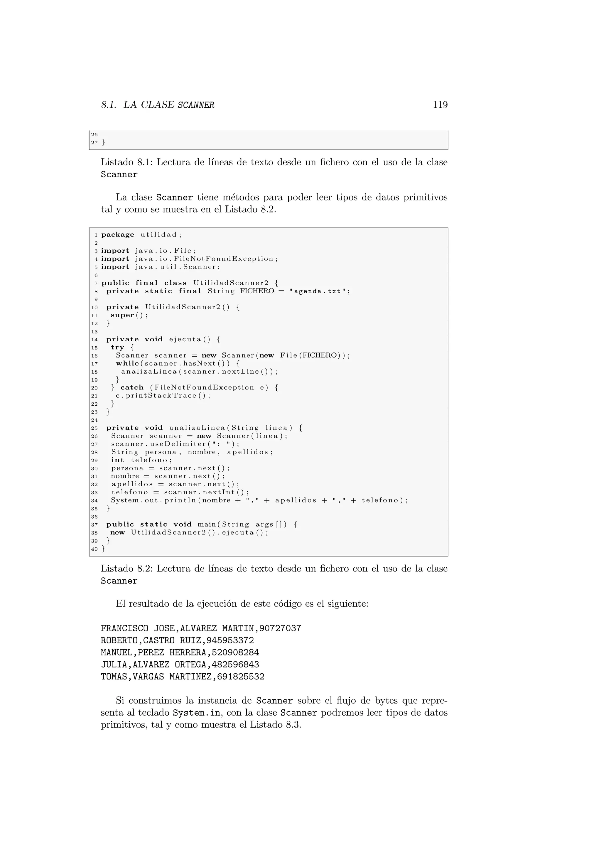 8.1. LA CLASE SCANNER 119
26
27 }
Listado 8.1: Lectura de lı́neas de texto desde un fichero con el uso de la clase
Scanner
La clase Scanner tiene métodos para poder leer tipos de datos primitivos
tal y como se muestra en el Listado 8.2.
1 package u t i l i d a d ;
2
3 import java . i o . F i l e ;
4 import java . i o . FileNotFoundException ;
5 import java . u t i l . Scanner ;
6
7 public f i n a l class UtilidadScanner2 {
8 private static f i n a l St rin g FICHERO =  agenda . txt  ;
9
10 private UtilidadScanner2 ( ) {
11 super ( ) ;
12 }
13
14 private void e j e c u t a ( ) {
15 try {
16 Scanner scanner = new Scanner (new F i l e (FICHERO) ) ;
17 while ( scanner . hasNext ( ) ) {
18 a n a l i z a L i n e a ( scanner . nextLine ( ) ) ;
19 }
20 } catch ( FileNotFoundException e ) {
21 e . printStackTrace ( ) ;
22 }
23 }
24
25 private void a n a l i z a L i n e a ( Str ing l i n e a ) {
26 Scanner scanner = new Scanner ( l i n e a ) ;
27 scanner . useDelimiter (  :  ) ;
28 St rin g persona , nombre , a p e l l i d o s ;
29 int t e l e f o n o ;
30 persona = scanner . next ( ) ;
31 nombre = scanner . next ( ) ;
32 a p e l l i d o s = scanner . next ( ) ;
33 t e l e f o n o = scanner . nextInt ( ) ;
34 System . out . p r i n t l n ( nombre +  , + a p e l l i d o s +  , + t e l e f o n o ) ;
35 }
36
37 public static void main ( St rin g args [ ] ) {
38 new UtilidadScanner2 ( ) . e j e c u t a ( ) ;
39 }
40 }
Listado 8.2: Lectura de lı́neas de texto desde un fichero con el uso de la clase
Scanner
El resultado de la ejecución de este código es el siguiente:
FRANCISCO JOSE,ALVAREZ MARTIN,90727037
ROBERTO,CASTRO RUIZ,945953372
MANUEL,PEREZ HERRERA,520908284
JULIA,ALVAREZ ORTEGA,482596843
TOMAS,VARGAS MARTINEZ,691825532
Si construimos la instancia de Scanner sobre el flujo de bytes que repre-
senta al teclado System.in, con la clase Scanner podremos leer tipos de datos
primitivos, tal y como muestra el Listado 8.3.
 