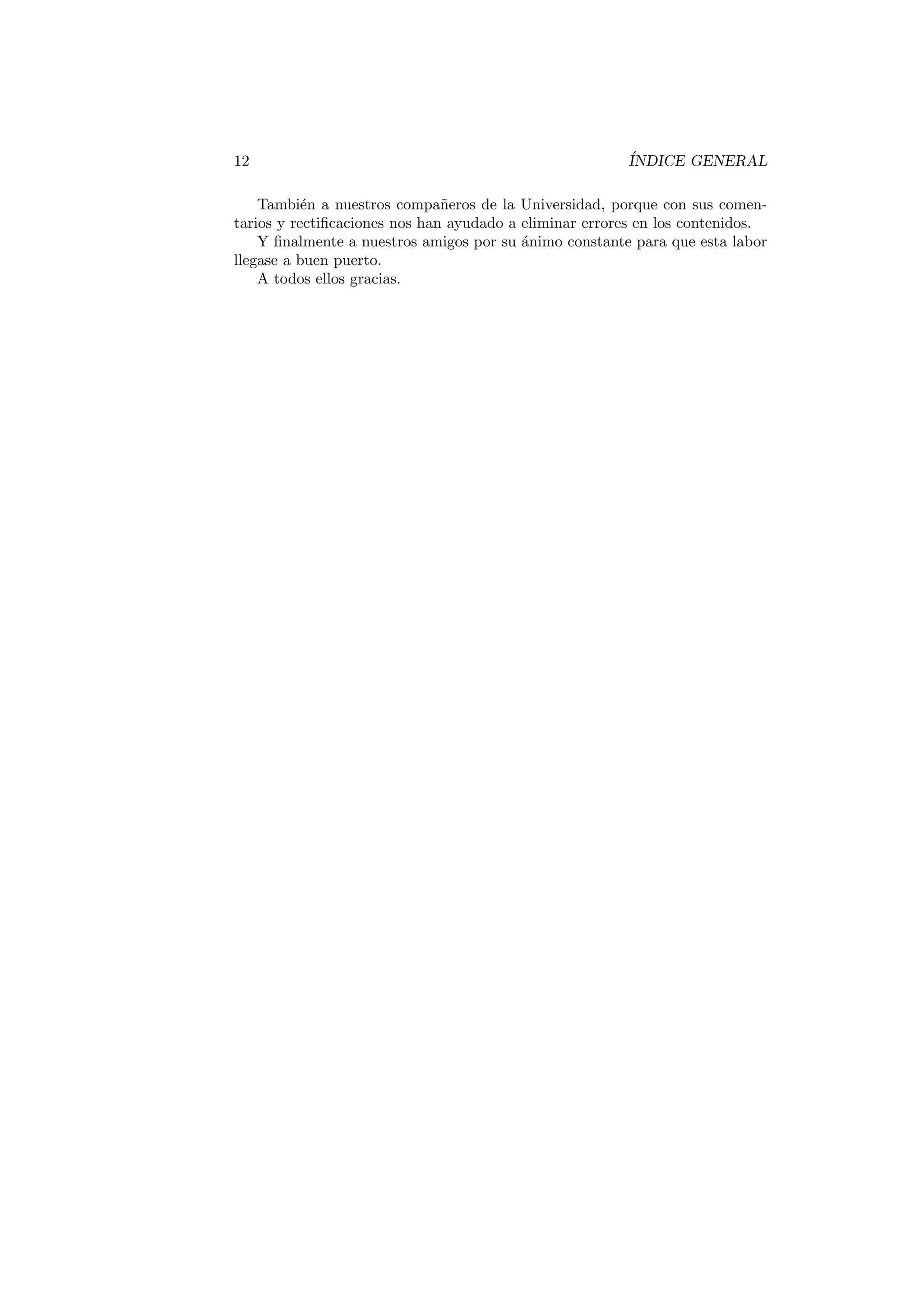 12 ÍNDICE GENERAL
También a nuestros compañeros de la Universidad, porque con sus comen-
tarios y rectificaciones nos han ayudado a eliminar errores en los contenidos.
Y finalmente a nuestros amigos por su ánimo constante para que esta labor
llegase a buen puerto.
A todos ellos gracias.
 