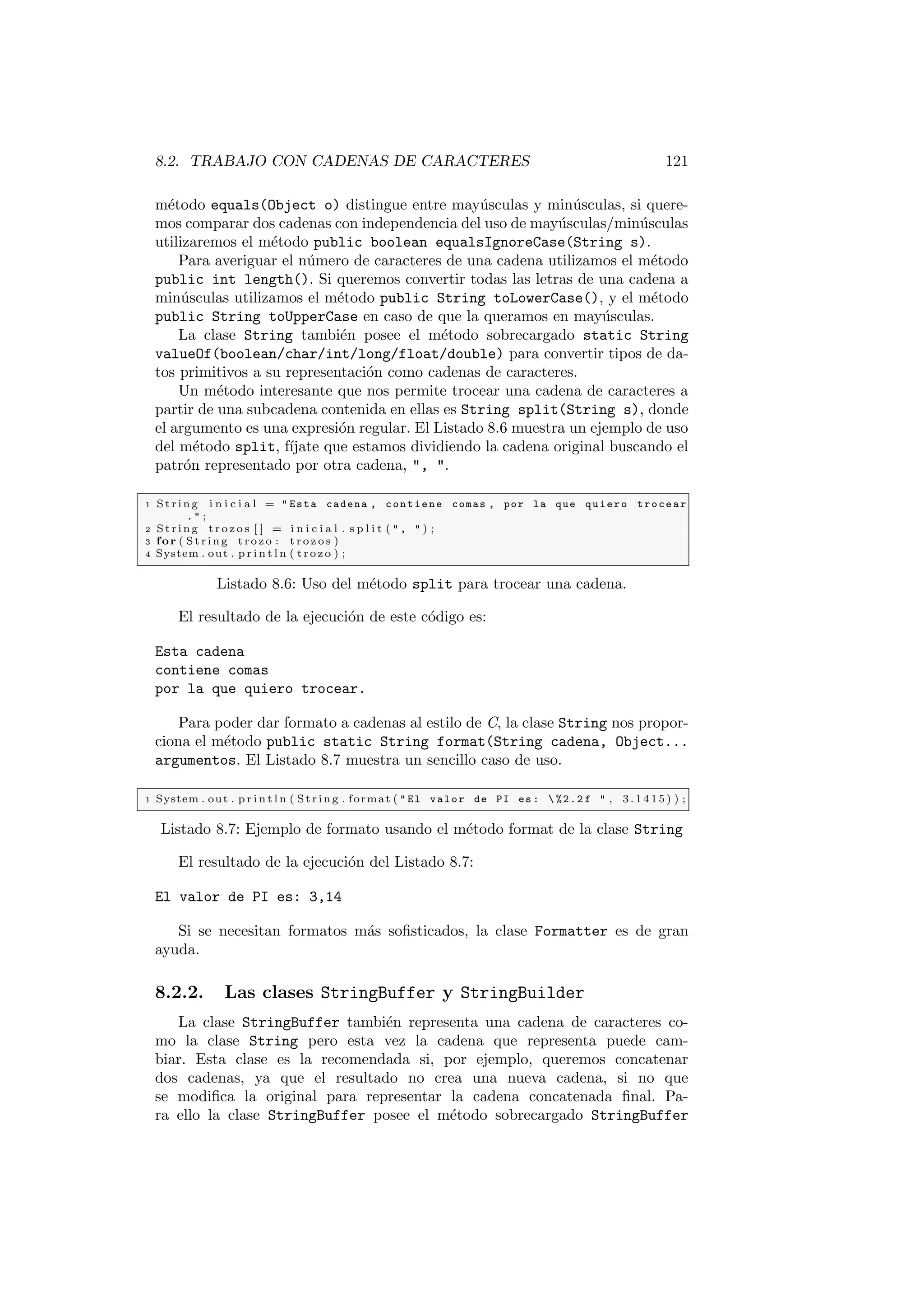8.2. TRABAJO CON CADENAS DE CARACTERES 121
método equals(Object o) distingue entre mayúsculas y minúsculas, si quere-
mos comparar dos cadenas con independencia del uso de mayúsculas/minúsculas
utilizaremos el método public boolean equalsIgnoreCase(String s).
Para averiguar el número de caracteres de una cadena utilizamos el método
public int length(). Si queremos convertir todas las letras de una cadena a
minúsculas utilizamos el método public String toLowerCase(), y el método
public String toUpperCase en caso de que la queramos en mayúsculas.
La clase String también posee el método sobrecargado static String
valueOf(boolean/char/int/long/float/double) para convertir tipos de da-
tos primitivos a su representación como cadenas de caracteres.
Un método interesante que nos permite trocear una cadena de caracteres a
partir de una subcadena contenida en ellas es String split(String s), donde
el argumento es una expresión regular. El Listado 8.6 muestra un ejemplo de uso
del método split, fı́jate que estamos dividiendo la cadena original buscando el
patrón representado por otra cadena, , .
1 St rin g i n i c i a l =  Esta cadena , contiene comas , por la que quiero trocear
.  ;
2 St rin g t r o z o s [ ] = i n i c i a l . s p l i t (  ,  ) ;
3 for ( St rin g trozo : t r o z o s )
4 System . out . p r i n t l n ( trozo ) ;
Listado 8.6: Uso del método split para trocear una cadena.
El resultado de la ejecución de este código es:
Esta cadena
contiene comas
por la que quiero trocear.
Para poder dar formato a cadenas al estilo de C, la clase String nos propor-
ciona el método public static String format(String cadena, Object...
argumentos. El Listado 8.7 muestra un sencillo caso de uso.
1 System . out . p r i n t l n ( Str in g . format (  El valor de PI es :  %2.2 f  , 3.1415) ) ;
Listado 8.7: Ejemplo de formato usando el método format de la clase String
El resultado de la ejecución del Listado 8.7:
El valor de PI es: 3,14
Si se necesitan formatos más sofisticados, la clase Formatter es de gran
ayuda.
8.2.2. Las clases StringBuffer y StringBuilder
La clase StringBuffer también representa una cadena de caracteres co-
mo la clase String pero esta vez la cadena que representa puede cam-
biar. Esta clase es la recomendada si, por ejemplo, queremos concatenar
dos cadenas, ya que el resultado no crea una nueva cadena, si no que
se modifica la original para representar la cadena concatenada final. Pa-
ra ello la clase StringBuffer posee el método sobrecargado StringBuffer
 