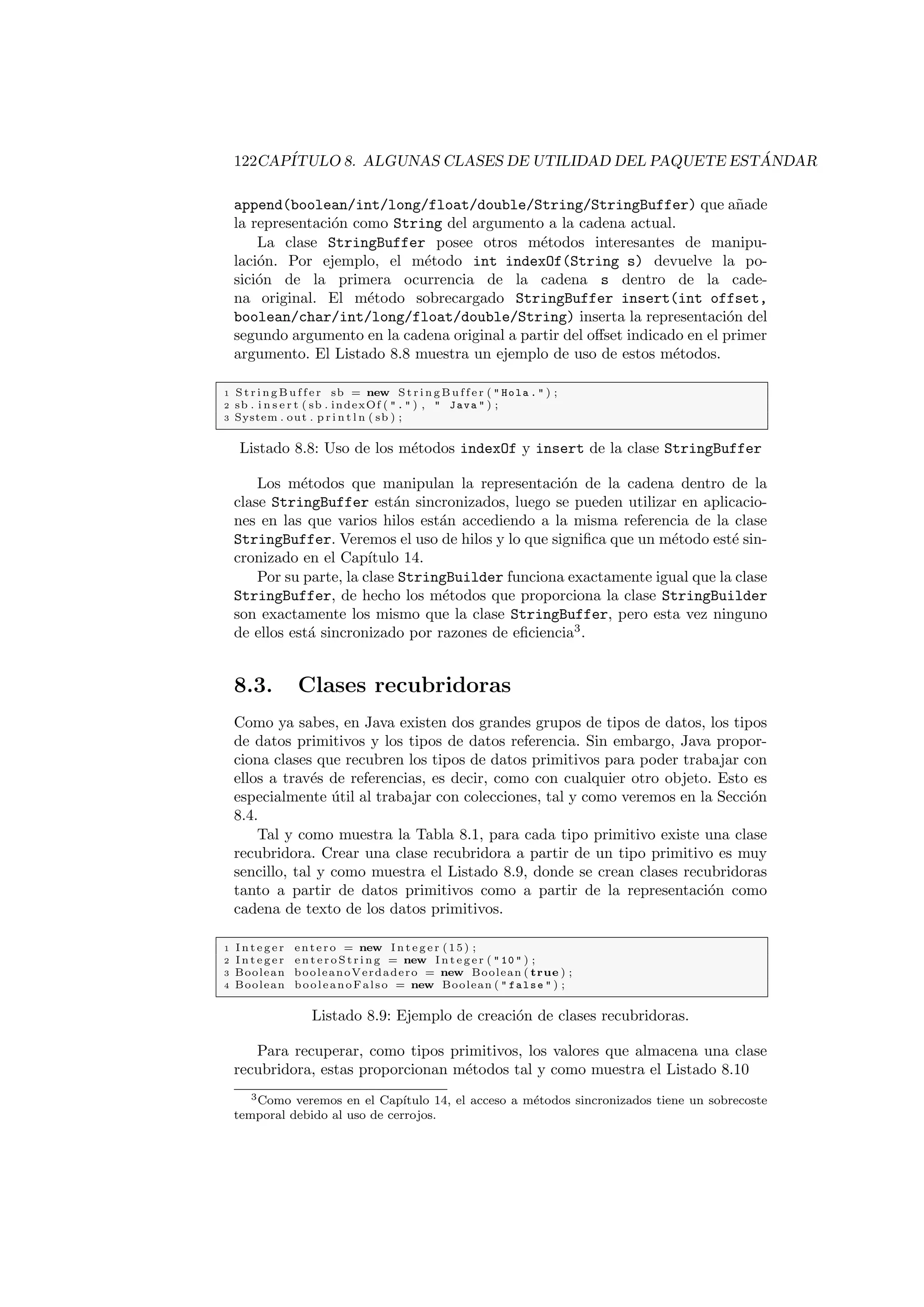 122CAPÍTULO 8. ALGUNAS CLASES DE UTILIDAD DEL PAQUETE ESTÁNDAR
append(boolean/int/long/float/double/String/StringBuffer) que añade
la representación como String del argumento a la cadena actual.
La clase StringBuffer posee otros métodos interesantes de manipu-
lación. Por ejemplo, el método int indexOf(String s) devuelve la po-
sición de la primera ocurrencia de la cadena s dentro de la cade-
na original. El método sobrecargado StringBuffer insert(int offset,
boolean/char/int/long/float/double/String) inserta la representación del
segundo argumento en la cadena original a partir del offset indicado en el primer
argumento. El Listado 8.8 muestra un ejemplo de uso de estos métodos.
1 S t r i n g B u f f e r sb = new S t r i n g B u f f e r (  Hola .  ) ;
2 sb . i n s e r t ( sb . indexOf (  .  ) ,  Java  ) ;
3 System . out . p r i n t l n ( sb ) ;
Listado 8.8: Uso de los métodos indexOf y insert de la clase StringBuffer
Los métodos que manipulan la representación de la cadena dentro de la
clase StringBuffer están sincronizados, luego se pueden utilizar en aplicacio-
nes en las que varios hilos están accediendo a la misma referencia de la clase
StringBuffer. Veremos el uso de hilos y lo que significa que un método esté sin-
cronizado en el Capı́tulo 14.
Por su parte, la clase StringBuilder funciona exactamente igual que la clase
StringBuffer, de hecho los métodos que proporciona la clase StringBuilder
son exactamente los mismo que la clase StringBuffer, pero esta vez ninguno
de ellos está sincronizado por razones de eficiencia3
.
8.3. Clases recubridoras
Como ya sabes, en Java existen dos grandes grupos de tipos de datos, los tipos
de datos primitivos y los tipos de datos referencia. Sin embargo, Java propor-
ciona clases que recubren los tipos de datos primitivos para poder trabajar con
ellos a través de referencias, es decir, como con cualquier otro objeto. Esto es
especialmente útil al trabajar con colecciones, tal y como veremos en la Sección
8.4.
Tal y como muestra la Tabla 8.1, para cada tipo primitivo existe una clase
recubridora. Crear una clase recubridora a partir de un tipo primitivo es muy
sencillo, tal y como muestra el Listado 8.9, donde se crean clases recubridoras
tanto a partir de datos primitivos como a partir de la representación como
cadena de texto de los datos primitivos.
1 I n t e g e r entero = new I n t e g e r (15) ;
2 I n t e g e r e n t e r o S t r i n g = new I n t e g e r (  10  ) ;
3 Boolean booleanoVerdadero = new Boolean ( true ) ;
4 Boolean booleanoFalso = new Boolean (  false  ) ;
Listado 8.9: Ejemplo de creación de clases recubridoras.
Para recuperar, como tipos primitivos, los valores que almacena una clase
recubridora, estas proporcionan métodos tal y como muestra el Listado 8.10
3Como veremos en el Capı́tulo 14, el acceso a métodos sincronizados tiene un sobrecoste
temporal debido al uso de cerrojos.
 