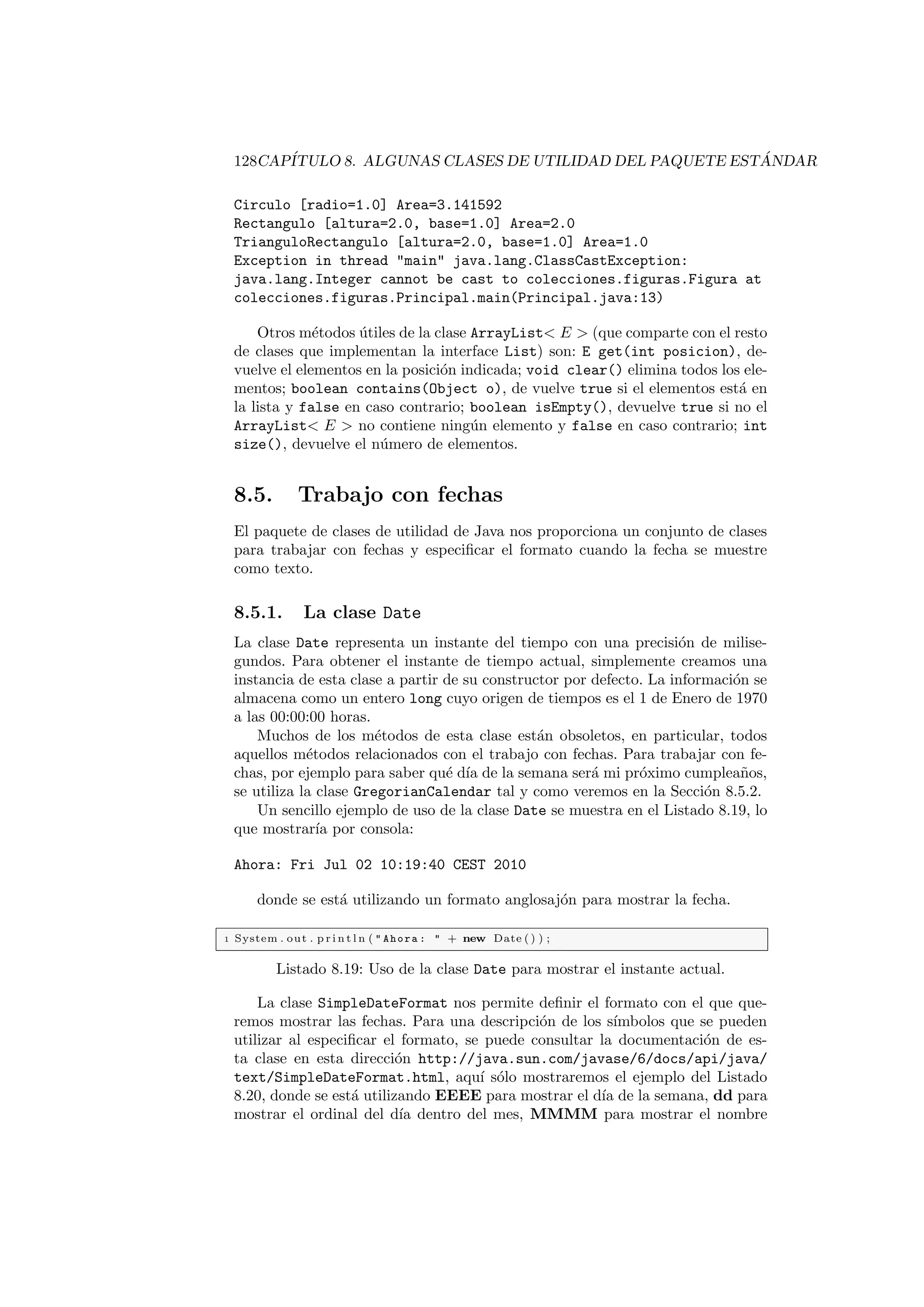 128CAPÍTULO 8. ALGUNAS CLASES DE UTILIDAD DEL PAQUETE ESTÁNDAR
Circulo [radio=1.0] Area=3.141592
Rectangulo [altura=2.0, base=1.0] Area=2.0
TrianguloRectangulo [altura=2.0, base=1.0] Area=1.0
Exception in thread main java.lang.ClassCastException:
java.lang.Integer cannot be cast to colecciones.figuras.Figura at
colecciones.figuras.Principal.main(Principal.java:13)
Otros métodos útiles de la clase ArrayList E  (que comparte con el resto
de clases que implementan la interface List) son: E get(int posicion), de-
vuelve el elementos en la posición indicada; void clear() elimina todos los ele-
mentos; boolean contains(Object o), de vuelve true si el elementos está en
la lista y false en caso contrario; boolean isEmpty(), devuelve true si no el
ArrayList E  no contiene ningún elemento y false en caso contrario; int
size(), devuelve el número de elementos.
8.5. Trabajo con fechas
El paquete de clases de utilidad de Java nos proporciona un conjunto de clases
para trabajar con fechas y especificar el formato cuando la fecha se muestre
como texto.
8.5.1. La clase Date
La clase Date representa un instante del tiempo con una precisión de milise-
gundos. Para obtener el instante de tiempo actual, simplemente creamos una
instancia de esta clase a partir de su constructor por defecto. La información se
almacena como un entero long cuyo origen de tiempos es el 1 de Enero de 1970
a las 00:00:00 horas.
Muchos de los métodos de esta clase están obsoletos, en particular, todos
aquellos métodos relacionados con el trabajo con fechas. Para trabajar con fe-
chas, por ejemplo para saber qué dı́a de la semana será mi próximo cumpleaños,
se utiliza la clase GregorianCalendar tal y como veremos en la Sección 8.5.2.
Un sencillo ejemplo de uso de la clase Date se muestra en el Listado 8.19, lo
que mostrarı́a por consola:
Ahora: Fri Jul 02 10:19:40 CEST 2010
donde se está utilizando un formato anglosajón para mostrar la fecha.
1 System . out . p r i n t l n (  Ahora :  + new Date ( ) ) ;
Listado 8.19: Uso de la clase Date para mostrar el instante actual.
La clase SimpleDateFormat nos permite definir el formato con el que que-
remos mostrar las fechas. Para una descripción de los sı́mbolos que se pueden
utilizar al especificar el formato, se puede consultar la documentación de es-
ta clase en esta dirección http://java.sun.com/javase/6/docs/api/java/
text/SimpleDateFormat.html, aquı́ sólo mostraremos el ejemplo del Listado
8.20, donde se está utilizando EEEE para mostrar el dı́a de la semana, dd para
mostrar el ordinal del dı́a dentro del mes, MMMM para mostrar el nombre
 