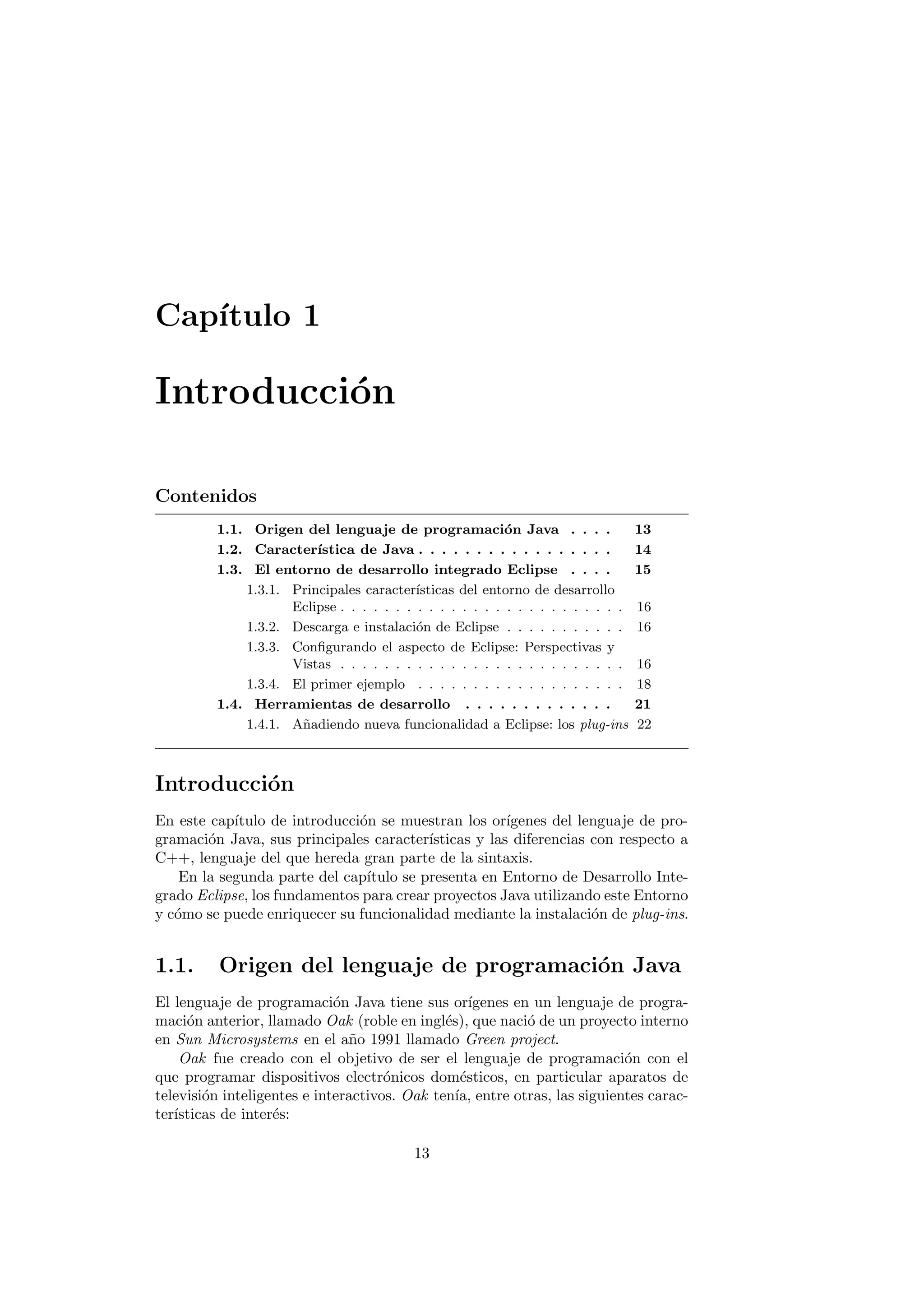 Capı́tulo 1
Introducción
Contenidos
1.1. Origen del lenguaje de programación Java . . . . 13
1.2. Caracterı́stica de Java . . . . . . . . . . . . . . . . . 14
1.3. El entorno de desarrollo integrado Eclipse . . . . 15
1.3.1. Principales caracterı́sticas del entorno de desarrollo
Eclipse . . . . . . . . . . . . . . . . . . . . . . . . . . 16
1.3.2. Descarga e instalación de Eclipse . . . . . . . . . . . 16
1.3.3. Configurando el aspecto de Eclipse: Perspectivas y
Vistas . . . . . . . . . . . . . . . . . . . . . . . . . . 16
1.3.4. El primer ejemplo . . . . . . . . . . . . . . . . . . . 18
1.4. Herramientas de desarrollo . . . . . . . . . . . . . 21
1.4.1. Añadiendo nueva funcionalidad a Eclipse: los plug-ins 22
Introducción
En este capı́tulo de introducción se muestran los orı́genes del lenguaje de pro-
gramación Java, sus principales caracterı́sticas y las diferencias con respecto a
C++, lenguaje del que hereda gran parte de la sintaxis.
En la segunda parte del capı́tulo se presenta en Entorno de Desarrollo Inte-
grado Eclipse, los fundamentos para crear proyectos Java utilizando este Entorno
y cómo se puede enriquecer su funcionalidad mediante la instalación de plug-ins.
1.1. Origen del lenguaje de programación Java
El lenguaje de programación Java tiene sus orı́genes en un lenguaje de progra-
mación anterior, llamado Oak (roble en inglés), que nació de un proyecto interno
en Sun Microsystems en el año 1991 llamado Green project.
Oak fue creado con el objetivo de ser el lenguaje de programación con el
que programar dispositivos electrónicos domésticos, en particular aparatos de
televisión inteligentes e interactivos. Oak tenı́a, entre otras, las siguientes carac-
terı́sticas de interés:
13
 